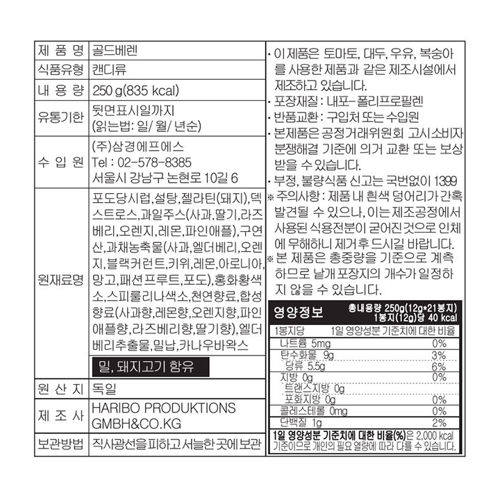 제품명 골드베렌 식품유형 캔디류 내용량 250g(835 kcal) 유통기한 뒷면표시일까지(읽는법:일/월/년순) 수입원 ㈜삼경에프에스 Tel : 02-578-8385 서울시 강남구 논현로 10길 6 원재료명 포도당시럽,설탕,젤라틴(돼지),덱스트로스,과일주스(사과,딸기,라즈베리,오렌지,레몬,파인애플),구연산,과채농축물(사과,엘더베리,오렌지,블랙커런트,키위,레몬,아로니아,망고,패션프루트,포도),홍화황색소,스피룰리나색소,천연향료,합성향료(사과향,레몬향,오렌지향,파인애플향,라즈베리향,딸기향),엘더베리추출물,밀납,카나우바왁스 밀,돼지고기 함유 원산지 독일 제조사 HARIBO PRODUKTIONS GMBH&CO.KG 보관방법 직사광선을 피하고 서늘한 곳에 보관 이 제품은 토마토, 대두, 우유, 복숭아를 사용한 제품과 같은 제조시설에서 제조하고 있습니다. 포장재질 : 내포-폴리프로필렌 반품교환 : 구입처 또는 수입원 본제품은 공정거래위원회 고시소비자분쟁해결 기준에 의거 교환 또는 보상 받을 수 있습니다. 부정,불량식품 신고는 국번없이 1399 주의사항 : 제품 내 흰색 덩어리가 간혹 발견될 수 있으나, 이는제조공정에서 사용된 식용전분이 굳어진것으로 인체에 무해하니 제거 후 드시길 바랍니다. 본 제품은 총중량을 기준으로 계측하므로 낱개포장지의 개수가 일정하지 않을 수 있습니다. 영양정보 총 내용량 250G(12g*21봉지) 1봉지(12g)당 40 kcal 1봉지당 1일 영양성분 기준치에 대한 비율 나트륨 5mg 0% 탄수화물 9g 3% 당류 5.5g 6% 지방 0g 0% 트랜스지방 0g 포화지방 0g 콜레스테롤 0mg 0% 단백질 1g 2% 1일 영양성분 기준치에 대한 비율(%)은 2,000 kcal 기준이므로 개인의 필요 열량에 따라 다를 수 있습니다.