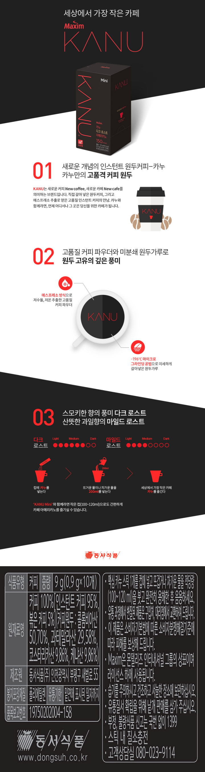 식품유형:커피 중량:9g(0.9gX10개) 원재료명:커피100%[인스턴트 커피 95%,볶은 커피 5%](커피원두:콜롬비아산 50.70%,과테말라산 29.58%, 코스타리카산 9.86%,케냐산9.86%) 제조원:동서식품(주) 인천광역시 부평구 새벌로 55 봉지포장재질:폴리에틸렌 유통기한:밑면에 표시된 일자까지 품목보고번호:19750202004-158 맥심 카누 스틱 1개를 컵에 넣고 뜨겁거나 차가운 물을 적당량(100~120ml)을 붓고완전히 용해한 후 음용하세요. 유통 과정에서 변질된 제품은 구칩처, 대리점에서 교환하여 드립니다. 이 제품은 소비자기본법에 따른 소비자분쟁해결기준에 따라 피해를 보상해 드립니다. Maxim은 몬델리즈 인터내셔널 그룹의 상표이며 라이선스하에 사용됩니다. 습기를 주의하시고 건조하고 서늘한 장소에 보관하십시오. 유통질서 확립을 위해 낱개 판매를 삼가 주십시오. 부정,불량 식품 신고는 국번없이 1399 스틱 내 질소충전 고객상담시 080-023-9114 동서식품 www.dongsuh.co.kr