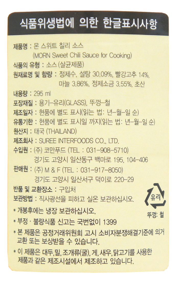 제품명: 몬 스위트 칠리 소스(MORN Sweet Chili Sauce for Cooking) 식품의 유형: 소스(살균제품) 원재료명 및 함량: 정제수, 설탕 30.09%, 빨강고추 14%, 마늘 3.86%, 정제소금 3.55%, 초산 내용량: 295ml 포장재질: 용기-유리(GLASS), 뚜껑-철 제조일자: 현품에 별도 표시(읽는 법: 년-월-일 순) 유통기한: 현품에 별도 표시일까지(읽는 법: 년-월-일 순) 원산지: 태국(THAILAND) 제조회사: SUREE INTERFOODS CO.,LTD. 수입원: (주)코만푸드(TEL: 031-908-5710) 경기도 고양시 일산동구 백마로 195, 104-406 판매원: (주) M & F (TEL: 031-917-8050) 경기도 고양시 일산서구 덕이로 220-29 반품 및 교환장소: 구입처 보관방법: 직사광선을 피하고 실온 보관하십시오. * 개봉후에는 냉장 보관하십시오. * 부정,불량식품 신고는 국번없이 1399 * 본 제품은 공정거래위원회 고시 소비자분쟁해결기준에 의거 교환 또는 보상받을 수 있습니다. * 이제품은 대두,밀,조개류(굴),게,새우,닭고기를 사용한 제품과 같은 제조시설에서 제조하고 있습니다.