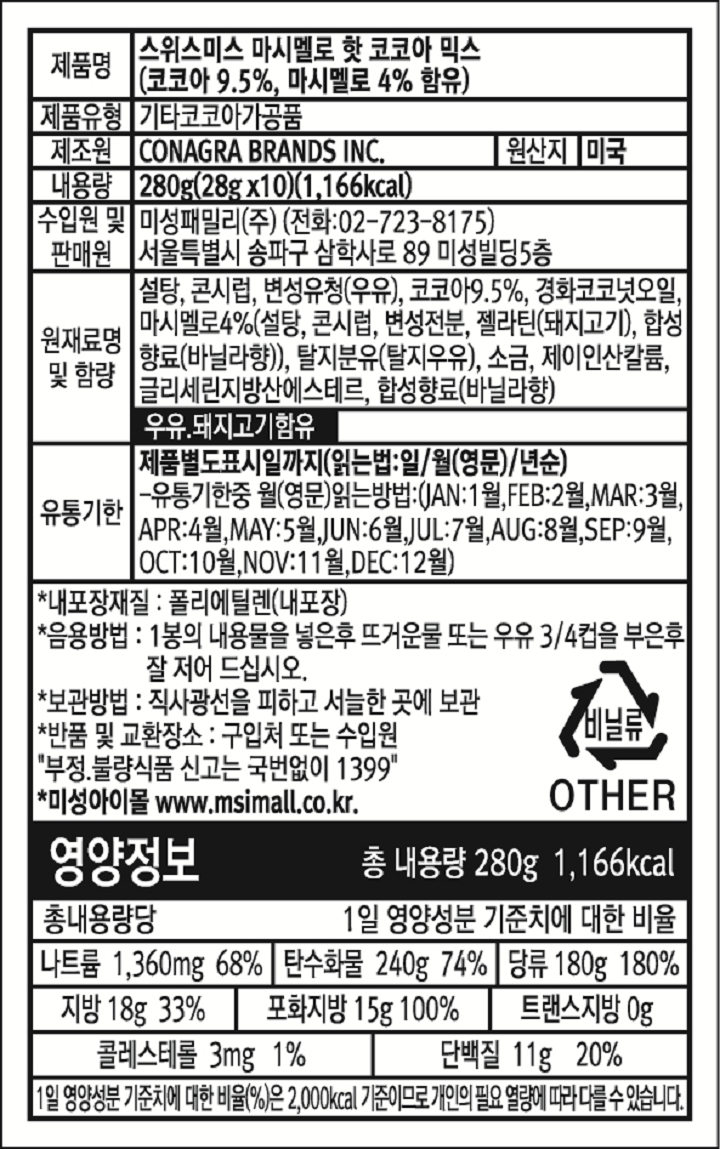 제품명 스위스미스 마시멜로 핫 코코아 믹스(코코아 9.5%,마시멜로4%함유) 제품유형 기타코코아가공품 제조원 CONAGRA BRANDS INC. 원산지 미국 내용량 280g(28g*10) 1,166kcal. 수입원 및 판매원 미성패밀리㈜ 전화02-723-8175. 서울특별시 송파구 삼학사로89 미성빌딩5층 원재료명 및 함량 설탕,콘시럽,변성유청(우유),코코아9.5%, 경화코코넛오일,마시멜로4%(설탕,콘시럽,변성정분,젤라틴(돼지고기),합성향료(바닐라향)),탈지분유(탈지우유),소금,제이인산칼륨,글리세린지방산에스테르,합성향료(바닐라향) 우유,돼지고기함유. 유통기한 제품별도표시일까지(읽는법:일/월(영문)/년순 유통기한중 월(영문)읽는방법:(JAN:1월, FEB:2월, MAR:3월, APR:4월, MAY:5월, JUN:6월, JUL:7월, AUG:8월, SEP:9월, OCT:10월, NOV:11월, DEC:12월) 내포장재질:폴리에틸렌(내포장) 음용방법: 1봉의 내용물을 넣은후 뜨거운물 또는 우유3/4컵을 부은후 잘 저어 드십시오. 보관방법:직사광선을 피하고 서늘한 곳에 보관 반품및 교환장소: 구입처 또는 수입원, 부정불량식품 신고는 국번없이 1399 미성아이몰 www.msimall.co.kr 영양정보 총내용량 280g 1,166kcal. 총 내용량당 1일 영양성분 기준치에 대한 비율 나트륨 1,360mg 68%, 탄수화물 240g 74%, 당류 180g 180%, 지방 18g 33%, 포화지방 15g 100%, 트랜스지방 0g, 콜레스테롤3mg 1%, 단백질 11g 20%. 1일 영양성분 기준치에 대한 비율(%)은 2,000kcal 기준이므로 개인의 필요열량에 따라 다를수있습니다.