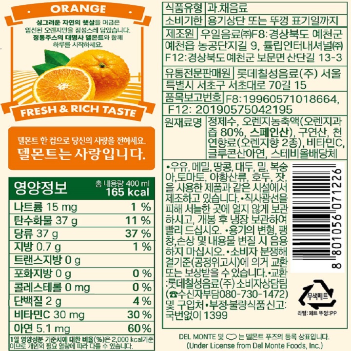 개봉 후 상온보관하시면 용기가 파열되거나 뚜껑이 튀어나갈 위험성이 있습니다. 뚜껑을 열기전에 흔들어 드시면 오렌지 특유의 진한 맛을 느낄 수 있습니다. 식품의 유형: 과채주스 내용량: 400ml 원재료명: 오랜지 농축과즙 (오랜지과즙 100%, 미국산), 정제수, 액상과당, 젖산칼슘, 구연산, 합성착향료(오렌지향), 비타민C, 효소처리스테비아 유통기한: 용기상단 또는 뚜껑 표기일까지 제조원은 F1, F4,F7,F9로 용기 상단 또는 뚜겅에 표시 롯데칠성음료㈜ F1 : 경기도 광주시 오포읍 양벌로 257 ,  F4: 대전광역시 대덕구 문평서로 57, F7: (주)상일 경상남도 거창군 웅양면 웅앙로 1215-30, F9: 씨에이치음료(주) 경기도 안성시 미양면 농공단지길 24  판매원: 롯데칠성음료(주) 서울특별시 서초구 서초대로 70길 15 보존방법: 직사광선을 피하여 서늘한 곳에 얼지 않도록 보관하시고, 개봉 후에는 반드시 냉장 보관 하시고 빨리 드시기 바랍니다. 용기가 변형, 팽창, 손상되었거나 내용물이 변질 되었을 경우, 음용하지 마십시오. 습한 곳에 보관할 경우 병구나 뚜껑이 오염될 수 있습니다. 오렌지 원재료에 의해 제품 상단부에 적색링이 발생될 수 있으나 품질에는 이상이 없으므로 잘 흔들어 드시기 바랍니다.  본 제품은 소비자 분쟁해결기준(공정위고시)의거 교환 또는 보상받을 수 있습니다. 교환장소: 롯데칠성음료(주) 소비자상담원( 수신자부담 080-730-1472) 및 구입처 영양성분: 1회 제공량 1컵(200ml)당 함량/ 총 2회 제공량(400ml)  1제공량당 함량:  열량 90kcal , 탄수화물 21g(6%), 당류 15g, 단백질 2g(3%), 지방 0g(0%), 포화지방 0g(0%) 트랜스지방 0g 콜레스테롤 0mg(0%) 나트륨 35mg(2%), 칼슘 36mg(5%), 비타민C 6mg(6%) ()안의 수치는 1일 영양소 기준치에 대한 비율임 본 제품은 델몬트 푸즈와 상표 및 기술지원 계약으로 롯데칠성음료(주)에서 판매하는 제품입니다. 부정 불량식품 신고는 국번없이 1399 환경 속에 하는 우리 보전하고 보호받자.