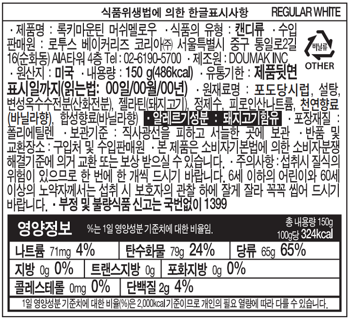 식품위생법에 의한 한글표시사항  REGULAR WHITE 제품명: 록키마운틴 머쉬멜로우 식품의 유형: 캔디류 수입판매원: 로투스 베이커리즈 코리아㈜ 서울특별시 중구 통일로2길 16(순화동)AIA타워 4층 Tel: 02-6190-5700 제조원 : DOUMAK INC 원산지:미국 내용량:140G(486kcal) 유통기한:제품뒷면표시일까지(읽는법:00일/00월/00년) 원재료명:포도당시럽, 설탕, 변성옥수수전분(산화전분), 젤라틴(돼지고기), 정제수, 피로인산나트륨, 천연향료(바닐라향), 합성향료(바닐라향) 알레르기성분:돼지고기함유 포장재질:폴리에틸렌 보관기준:직사광선을 피하고 서늘한 곳에 보관 반품 및 교환장소:구입처 및 수입판매원 본 제품은 소비자기본법에 의한 소비자분쟁해결기준에 의거 교환 또는 보상 받으실 수 있습니다. 주의사항:섭취시 질식의 위험이 있으므로 한 번에 한개씩 드시기 바랍니다. 6세 이하의 어린이와 60세이상의 노약자께서는 섭취시 보호자의 관찰 하에 잘게 잘라 꼭꼭 씹어 드시기 바랍니다. 부정 및 불량식품 신고는 국번없이 1399 영양정보 %는 1일 영양성분 기준치에 대한 비율임. 총 내용량 150g 100g당 324kcal 나트륨 71mg 4% 탄수화물 79g 24% 당류 65g 65% 지방 0g 0% 트랜스지방 0g 포화지방 0g 0% 콜레스테롤 0mg 0% 단백질 2g 4%