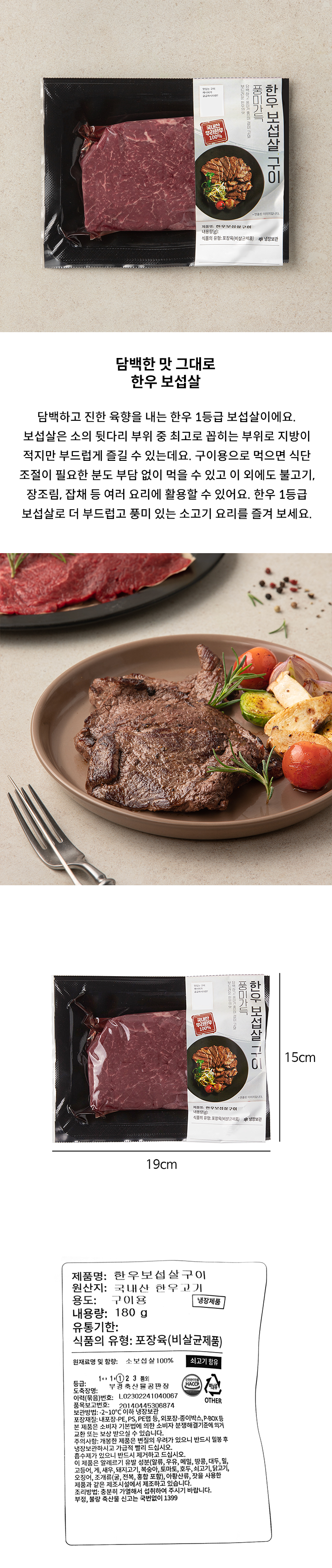 제품명: 한우보섭살구이  원산지: 국내산 한우고기 용도:구이용 내용량: 180g 유통기한 식품의 유형: 양념육(비살균제품)  원재료명 및 함량: 소보섭살100% 쇠고기함유 등급: 1  도축장명: 김해축산물공판장 이력(묶음번호) :L2017121040063  품목보고번호: 20140445306874 보관방법: -2-10℃ 이하 냉장보관 포장재질: 내포장-PE,PS,PE랩 등, 외포장-종이박스, P-BOX등 본 제품은 소비자 기본법에 의한 소비자 분쟁해결기준에 의거 교환 또는 보상 받으실 수 있습니다. 주의사항: 개봉한 제품은 변질의 우려가 있으니 반드시 밀봉 후 냉장보관하시고 가급적 빨리 드십시오. 흡수제가 있으니 반드시 제거하고 드십시오. 이 제품은 알레르기 유발 성분(알류, 우유, 메밀, 땅콩, 대두, 밀, 고등어, 게, 새우, 돼지고기, 복숭아, 토마토, 호두, 쇠고기, 닭고기, 오징어, 조개류(굴, 전복, 홍합포함), 아황산류, 잣을 사용한 제품과 같은 제조시설에서 제조하고 있습니다. 조리방법: 충분히 가열해서 섭취하여 주시기 바랍니다. 부정, 불량 축산물 신고는 국번없이 1399
