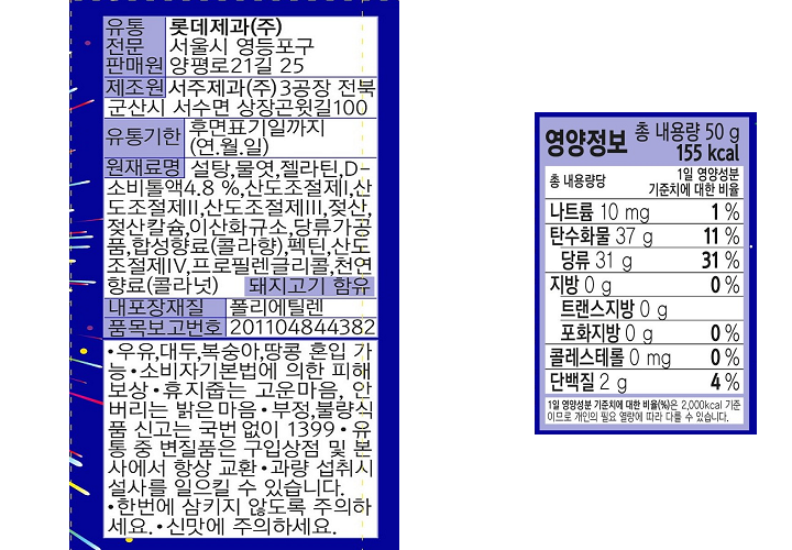 유통전문판매원 롯데제과㈜ 서울시 영등포구 양평로 21길 25 제조원 서주제과㈜ 3공장 전북 군산시 서수면 상장곤윗길 100 유통기한 후면표기일까지(연.월.일) 원재료명 설탕,물엿,젤라틴,D-소비톨액 4.8%,산도조절제I, 산도조절제II,산도조절제III,젖산,젖산칼슘, 이산화규소, 당류가공품, 합성향료(콜라향), 펙틴, 산도조절제IV,프로필렌글리콜, 천연향료(콜라넛) 돼지고기 함유 내포장재질 폴리에틸렌 품목보고번호 201104844382 우유,대두,복숭아,땅콩 혼입 가능 소비자기본법에 의한 피해보상 휴지줍는 고운마음, 안버리는 밝은마음 부정,불량식품 신고는 국번없이 1399 유통 중 변질품은 구입상점 및 본사에서 항상 교환. 과량 섭취시 설사를 일으킬 수 있습니다. 한번에 삼키지 않도록 주의하세요. 신맛에 주의하세요. 영양성분 총 내용량 50g 115kcal 나트륨 10mg(1%), 탄수화물 37g(11%), 당류 31g(31%),지방 0g(0%) 트랜스지방 0g, 포화지방 0g(0%), 콜레스테롤0mg(0%), 단백질 2g(4%) 1일 영양성분 기준치에 대한 비율(%)은 2,000kcal 기준이므로 개인이 필요 열량에 따라 다를 수 있습니다.