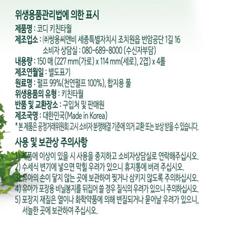 위생용품관리법에 의한 표시 제품명:코디 키친타월 제조업소:㈜쌍용씨앤비 세종특별자치시 조치원읍 번암공단1길 16 소비자 상담실:080-689-8000(수신자부담) 내용량:150매(227mm(가로) x 114mm(세로),2겹x4롤 제조연월일:별도표기 원료명:펄프99%(천연펄프100%), 합지용 풀 위생용품의 유형:키친타월 반품 및 교환장소:구입처 및 판매원 제조국명:대한민국(Made in Korea) *본 제품은 공정거래위원회 고시 소비자 분쟁해결 기준에 의거 교환 또는 보상 받을 수 있습니다. 사용 및 보관상 주의사항:1)제품에 이상이 있을 시 사용을 중지하고 소비자상담실로 연락해주십시오. 2)수세식 변기에 넣으면 막힐 우려가 있으니 휴지통에 버려 주십시오. 3)유아의 손이 닿지 않는 곳에 보관하여 찢거나 삼키지 않도록 주의하십시오. 4)유아가 포장용 비닐봉지를 뒤집어 쓸 경우 질식의 우려가 있으니 주의하십시오. 5)포장지 재질은 열이나 화학약품에 의해 변질되거나 묻어날 우려가 있으니, 서늘한 곳에 보관하여 주십시오.