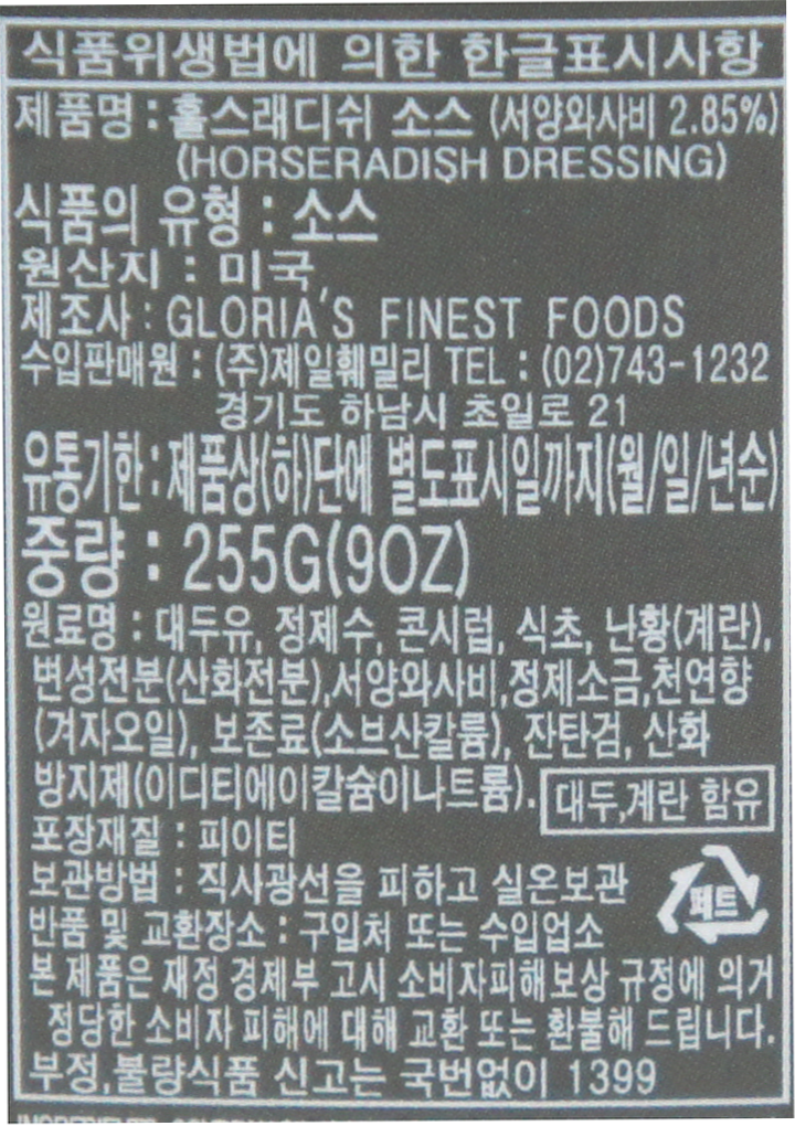 식품위생법에 의한 한글표시사항 제품명:홀스래디쉬 소스(서양와사비 2.85%)(HORSERADISH DRESSING) 식품의 유형:소스 원산지:미국 제조사:GLORIA'S FINEST FOODS 수입판매원:(주)제일훼밀리 TEL:(02)743-1232 경기도 하남시 초일로 21 유통기한:제품상(하)단에 별도표시일까지(월/일/년순) 중량:255G(90Z_) 원료명:대두유,정제수,콘시럽,식초,난황(계란),변성전분(산화전분),서양와사비,정제소금,천연향(겨자오일),보존료(소브산칼륨),잔탄검,산화방지제(이디티에이칼슘이나트륨). 대두,계란 함유 포장재질:피이티 보관방법:직사광선을 피하고 실온보관 반품 및 교환장소 : 구입처 또는 수입업소 본 제품은 재정 경제부 고시 소비자피해보상 규정에 의거 정당한  소비자 피해에 대해 교환  또는 환불해 드립니다. 부정, 불량식품 신고는 국번없이 1399