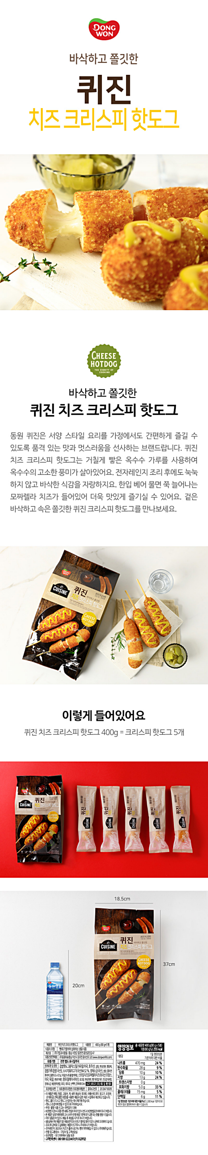 제품명 퀴진치즈크리스피핫도그 내용량 400g(80g x 5개) 식품의 유형 빵류(가여하여 섭취하는 냉동식품) 제조원 ㈜기업과 사람들/충남 서천군 종천면 조청공단길 47 유통전문판매원 ㈜동원F&B/충남 아산시 둔포면 윤보선로 320(www.dongwonfnb.com) 유통기한 전면 별도 표시일까지 원재료며 및 함량 찹쌀핫도그용믹스[밀가루(밀:미국 호주산)설탕 변성전분 팽창제 찹쌀가루(찹쌀:국산) 소시지[돼지고기(국산)94.52% 정제소금(국산) 설탕 콜라겐화이버 블렌디드시즈닝 아질산나트륨(발색제) 스트링치즈[모짜렐라치즈(외국산:프랑스 미국 독일) 렌넷카제인 팜유(말레이시아산) 유크림 변성전분] 빵가루(밀가루 건조감자분말 정제소금 볶음현미분말 효모) 대두유 난백액 콘후레이크HJ 쇠고기 돼지고기 우유 대두 밀 계란 함유 포장재질(내면) (내포)폴리프로필렌/ (외포)폴리에틸렌 품목보고번호 2012047109295 이 제품은 메밀 땅콩 고등어 게 새우 복숭아 토마토 아황산류 호두 닭고기 오징어 조개류(굴 전복 홍합 포함)를 사용한 제품과 같은 제조 시설에서 제조하고 있습니다. 핫도그를 다 드시고 핫도그 손잡이를 즉시 폐기해 주십시오 핫도그 손잡이에 찔릴 수 있으므로 주의하십시어 부정 불량 식품 신고는 국번없이 1399 보관방법 미 준수시 유통기한 내에도 변질의 우려가 있으니 반드시 보관방법을 준수하여 주시기 바랍니다.  본 제품은 공정거래위원회 고시 소비자분쟁해결 기준에 의거 교환 또는 보상받을 수 있습니다. 이미 냉동된 바 있으니 해동 후 재냉동 시키지 마시기 바랍니다. 냉동실에서 꺼낸 제품은 일단 해동되면 맛과 신선도가 떨어질 염려가 있으니 곧바로 조리하여 드십시오 조리 후 곧바로 드실때에는 제품이 뜨거우니 주의하시기 바랍니다. 전자레인지 과조리시 치즈가 흘러나오거나 빵이 딱딱해질 수 있으니 주의해주십시오 반품 및 교환장소: 구입처 및 고객상담실 보관방법:-18이하에서 냉동보관 고객만족센터:080-589-3223/4(수신자 요금부담) 영양정보 총내용량 400g(80g x 5봉) 1봉(80g)당 255kcal  1봉당 1일 영양성분 기준치에 대한 비율 나트륨 470mg 24% 탄수화물 28g 9% 당류 10g 10% 지방 13g 24% 트랜스지방 0g 포화지방 5.0g 33% 콜레스테롤 15mg 5% 단백질 6g 11%  1일 영양성분 기준치에 대한 비율(%)은 2000kcal 기준이므로 개인의 필요 열량에 따라 다를 수 있습니다
