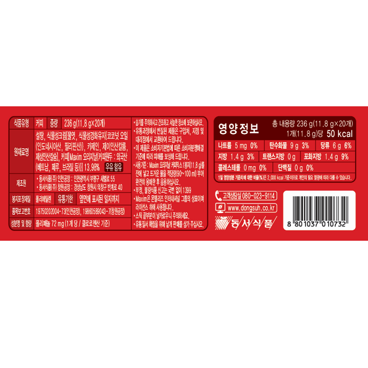 식품유형 커피 / 중량 236g(11.8g x 20개) / 원재료명 설타으 식물성크림[물엿, 식물성경화유지[코코넛 오일(인도네시아산, 필리핀산)], 카제인, 제이인산칼륨, 제삼인산칼슘], 커피[Maxim 오리지날(커피원두 : 외국산(베트남, 페루, 브라질 등))], 13.98% 우유 함유 / 제조원 동서식품㈜ 인천공장 : 인천광역시 부평구 새발로 55 동서식품㈜ 창원공장 : 경상남도 창원시 의창구 반계로 40 / 봉지포장재질 폴리에틸렌 / 유통기한 옆면에 표시된 일자까지 / 품목보고번호 19750202004-73(인천공장), 19860589043-7(창원공장) / 성분명 및 함량 폴리페놀 72mg (1개당 / 클로로젠산 기준) / 습기를 주의하시고 건조하고 서늘한 장소에 보관하십시오. 유통과정에서 변질된 제품은 구입처, 지점 및 대리점에서 교환하여 드립니다. 이 제품은 소비자기본법에 따른 소비자분쟁해결 기준에 따라 피해를 보상해 드립니다. 사용기준 : Maxim 오리지날 커피믹스 1봉지 (11.8g)를 잔에 넣고 뜨거운 물을 적당량(90~100ml) 부어 완전히 용해한 후 음용하십시오. 부정, 불량식품 신고는 국번 없이 1399 Maxim은 몬델리즈 인터내셔널 그룹의 상표이며 라이센스 하에 사용됩니다. 스틱 끝부분이 날카로우니 주의하세요. 유통질서 확립을 위해 낱개 판매를 삼가 주십시오. / 영양정보 총 내용량 236g(11.8g x 20개) 1개(11.8g)당 50 kcal 나트륨 5mg 0% 탄수화물 9g 3% 당류 6g 6% 지방 1.4g 3% 트랜스지방 0g 포화지방 1.4g 9% 콜레스테롤 0mg 0% 단백질 0g 0%