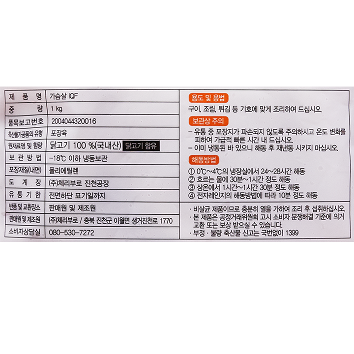 제품명: 가슴살IQF 중량: 1kg 품목보고번호: 2004044320016 축산물가공품의유형: 포장육 원래조명 및 함량: 닭고기 100%(국내산)  닭고기 함유 보관방법: -18℃ 이하 냉동 보관 포장재질(내면):폴리에틸렌 도계장:㈜체리부로 진천공장 유통기한: 전면하단 표기일까지 반품 및 교환 장소: 판매원 및 제조원 판매원 및 제조원: ㈜체리부로/ 충북 진천군 이월면 생거진천로 1770 소비자상담실: 080-530-7272 용도 및 용법: 구이, 조림, 튀김 등 기호에 맞게 조리하여 드십시오. 보관상 주의: - 유통중 포장지가 파손되지 않도록 주의하시고 온도 변화를 피하여 가급적 빠른 시간 내 드십시오. - 이미 냉동된 바 있으니 해동 후 재냉동 시키지 마십시오. 해동방법: 1. 0℃~4℃의 냉장실에서 24~28시간 해동 2. 흐르는 물에 30분~1시간 정도 해동 3. 상온에서 1시간~1시간 30분 정도 해동 4. 전자레인지의 해동방법에 따라 10분 정도 해동  비살균 제품이므로 충분히 열을 가하여 조리 후 섭취하십시오. 본 제품은 공정거래위원회 고시 소비자 분쟁해결 기준에 의거 교환 또는 보상 받으실 수 있습니다. 부정,불량 축산물 신고는 국번없이 1399