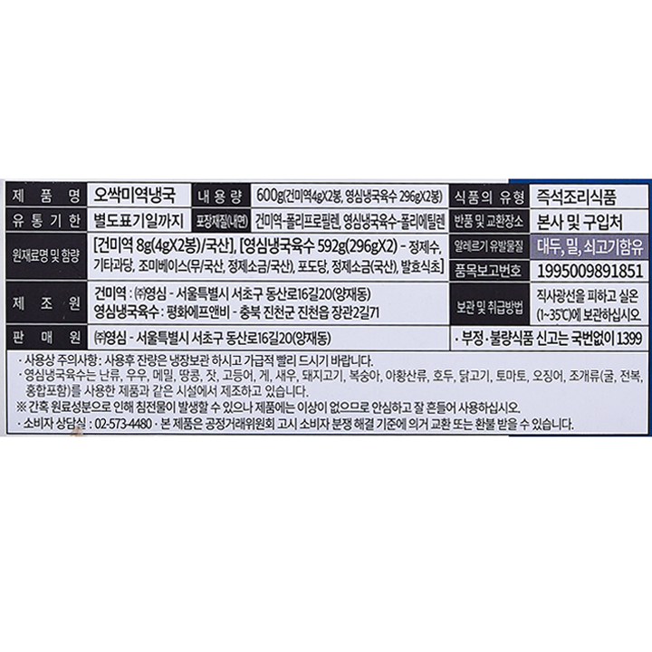 제품명: 오싹미역냉국 내용량: 600g (건미역 4gX2봉, 영심냉국육수 296gX2봉) 식품의 유형: 즉석조리식품 유통기한: 별도표기일까지 포장재질(내면): 건미역-폴리프로필렌, 영심냉국육수-폴리에틸렌 반품 및 교환 장소: 본사 및 구입처 원재료명 및 함량: [건미역 8g(4gX2봉)/국산], [영심냉국육수 592g(296gX2)-정제수, 기타과당, 조미베이스(무/국산, 정제소금/국산), 포도당, 정제소금(국산), 발효식초] 알레르기유발물질: 대두, 밀, 쇠고기 함유 품목보고번호: 1995009891851 제조원: 건미역: ㈜영심-서울특별시 서초구 동산로16길 20(양재동) 영심냉국육수: 평화에프앤비-충북 진천군 진천읍 장관2길 71 보관 및 취급방법: 직사광선을 피하고 실온(1~35℃)에 보관하십시오. 판매원: (주)영심-서울특별시 서초구 동산로 16길20(양재동) 부정,불량식품 신고는 국번없이 1399 사용상 주의사항: 사용 후 잔량은 냉장보관 하시고 가급적 빨리 드시기 바랍니다. 영심냉국육수는 난류, 우유, 메밀, 땅콩, 잣, 고등어, 게, 새우, 돼지고기, 복숭아, 아황산류, 호두, 닭고기, 토마토, 오징어, 조개류(굴, 전복, 홍합 포함)를 사용한 제품과 같은 시설에서 제조하고 있습니다. * 간혹 원료성분으로 인하 침전물이 발생할 수 있으나 제품에는 이상이 없으므로 안심하고 잘 흔들어 사용하십시오. 소비자 상담실: 02-573-4480 본 제품은 공정거래위원회 고시 소비자 분쟁 해결 기준에 의거 교환 또는 환불 받을 수 있습니다.
