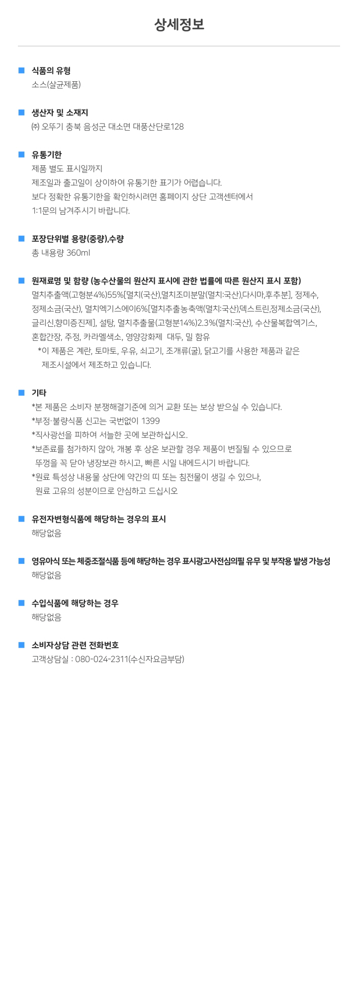 식품의 유형 소스(살균제품) 생산자 및 소재지 : (주)오뚜기 충북 음성군 대소면 대충산단로 128  유통기한 제품 밑면 표시일까지 제조일과 출고일이 상이하여 유통기한 표기가 어렵습니다. 보다 정확한 유통기한을 화인하시려면 홈페이지 상단 고객센터에서 1:1문이 남겨주시기 바랍니다. 포장단위별 용량(중량),수량 총 내용량 360g, 원재료명 및 함량(농수산물의 원산지 표시에 관한 법률에 따른 원산지 표시 포함) 멸치추출액(고형분4%),55%[멸치(국산),멸치조미분말(멸치:국산),다시마,후추분], 정제수,정제소금(국산),멸치엑기스에이6%[멸치추출농축액(멸치:국산),덱스트린,정제소금(국산),글리신,향미증진제], 설탕, 멸치추출물(고형분14%)2.3%(멸치:국산), 수산물복합엑기스, 혼합간장,주정, 카라멜색소, 영화강화제, 대두, 밀 함유 * 이 제품은 계란,토마토,우유,쇠고기,조개류(굴), 닭고기를 사용한 제품과 같은 제조시설에서 제조하고 있습니다. 기타*본 제품은 소비자 분쟁해결기준에 의거 교환 또는 보상 받으실 수 있습니다. *부정, 불량식품 신고는 국번없이 1399 직사광선을 피하여 서늘한 곳에 보관하십시오. 보존료를 첨가하지 않아, 개봉 후 상온 보관할 경우 제품이 변질될 수 있으므로 뚜껑을 꼭 닫아 냉장보관 하시고, 빠른 시일 내에 드시기 바랍니다. 원료 특성상 내용물 상단에 약간의 띠 또는 침전물이 생길 수 있으나, 원료 고유의 성분이므로 안심하고 드십시오. 유전자변형식품에 해당하는 경우의 표시 해당없음 영유아식 또는 체중조절식품 등에 해당하는 경우 표시광고사전심의필 유무 및 부작용 발생 가능성 해당없음 수입식품에 해당하는 경우 해당없음 소비자상담 관련 전화번호 고객상담실: 080-024-2311(수신자요금부담)