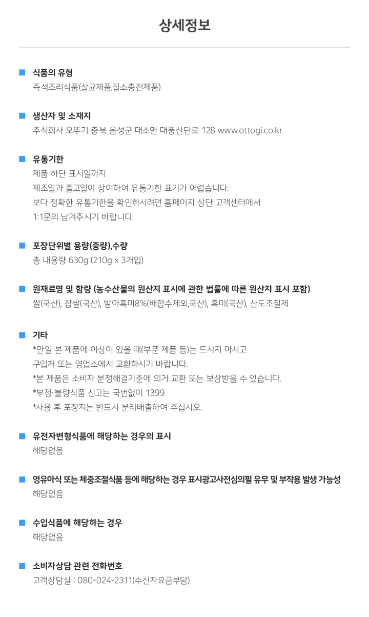 <상세정보> 식품의 유형: 즉석조리식품(살균제품, 질소충전제품) 생산자 및 소재지: 주식회사 오뚜기 충북 음성군 대소면 대풍산단로 128  www.ottogi.co.kr 유통기한: 제품 하단 표시일까지, 제조일과 출고일이 상이하여 유통기한 표기가 어렵습니다. 보다 정확한 유통기한을 확인하시려면 홈페이지 상단 고객센터에서 1:1 문의 남겨주시기 바랍니다. 포장단위별 용량(중량), 수량: 총 내용량 630g(210 X 3개입) 원재료명 및 함량(농수산물의 원산지 표시에 관한 법률에 따른 원산지 표시 포함): 쌀(국산), 찹쌀(국산), 발아흑미8%(배합수제외, 국산), 흑미(국산), 산도조절제 기타: 만일 본 제품에 이상이 있을때(부분 제품 등)는 드시지 마시고 구입처 또는 영업소에서 교환하시기 바랍니다. 본 제품은 소비자 분쟁해결기준에 의거 교환 또는 보상받을 수 있습니다. 부정 불량식품 신고는 국번없이 1399 사용 후 포장지는 반드시 분리배출하여 주십시오. / 유전자변형식품에 해당하는 경우의 표시: 해당없음/ 영유아식 또는 체중조절식품 등에 해당하는 경우 표시광고사전심의필 유무 및 부작용 발생 가능성: 해당없음 수입식품에 해당하는 경우: 해당없음 소비자상담 관련 전화번호: 고객상담실: 080-024-2311(수신자요금부담)
