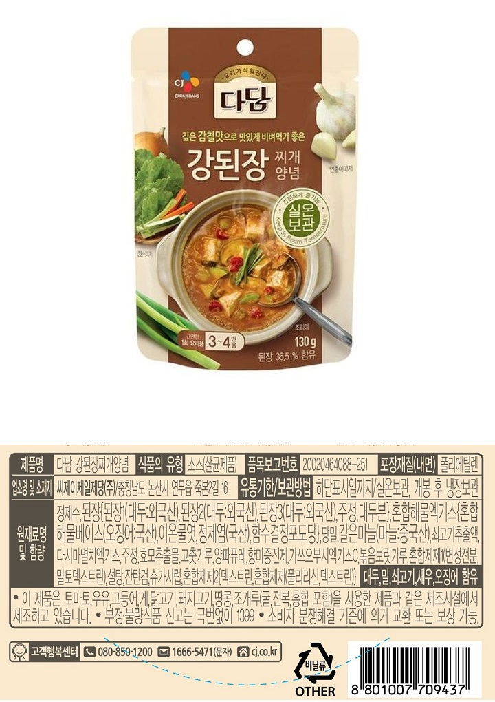 제품명 : 다담 강된장찌개양념 / 식품의 유형 : 소스(살균제품) / 품목보고번호 : 20020464088-251 / 포장재질(내면) 폴리에틸렌 / 업소명 및 소재지 : 씨제이제일제당㈜ 충청남도 논산시 연무읍 죽본2길 16 / 유통기한 보관방법 : 하단표시일까지 / 실온보관, 개봉 후 냉장보관 / 원재료명 및 함량 : 정제수,된장[된장1(대두:외국산),된장2(대두:외국산),된장3(대두:외국산),주정,대두분],혼합해물엑기스[혼합해물베이스(오징어 국산), 이온물엿,정제염(국산),함수결정포도당],당밀,갈은마늘(마늘 중국산), 쇠고기추출액, 다시마멸치엑기스,주정,효모추출물,고춧가루,양파퓨레,향미증진제,가쓰오부시엑기스C,볶음보릿가루,혼합제제1(변성전분,말토덱스트린),설탕,잔탄검,슈가시럽,혼합제제2[덱스트린,혼합제제(폴리리신,덱스트린)] 대두 , 밀,쇠고기,새우,오징어,함유/ 이 제품은 토마토,우유,고등어,게,닭고기,돼지고기,땅콩,조개류(굴,전복,홍합 포함)을 사용한 제품과 같은 제조시설에서 제조하고 있습니다. 부정불량식품 신고는 국번없이 1399 / 소비자 분쟁해결 기준에 의거 교환 또는 보상 가능. / 고객행복센터 080-850-1200 / 1666-5471(문자) 