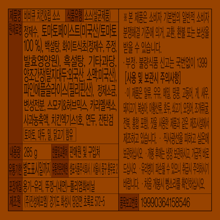 제품명: 비비큐 치킨&립 소스 식품유형: 소스(살균제품) 원재료명: 정제수, 토마토페이스트(미국산/토마토 100%), 백설탕, 화이트식초(정제수,주정,발효영양원),흑설탕,기타과당,양조간장(탈지대두:외국산, 소맥:미국산), 파인애플슬라이스(필리핀산), 정제소금, 변성전분, 스모키&허브믹스,카라멜색소,사과농축액,치킨엑기스1호,연두,잔탄검 토마토,대두,밀,닭고기 함유 내용량: 285g 반품및교환처: 판매원 및 구입처 유통기한:별도표시일까지 유통전문판매원: 샘표식품주식회사/서울시 중구 충무로2 포장재질: 용기-유리, 뚜껑-(내면)-폴리염화비닐 제조원:(주)진성에프엠/경기도 화성시 양감면 초록로 572-5 본 제품은 소비자 기본법의 일반적 소비자 분쟁해결 기준에 의거, 교환, 환불 또는 보상을 받을 수 있습니다. 부정, 불량 식품 신고는 국번없이 1399. [사용 및 보관시 주의사항] 이 제품은 알류,우유,메밀,땅콩,고등어,게,새우,돼지고기,복숭아,아황산류,호두,쇠고기,오징어,조개류(굴,전복,홍합포함), 잣을 사용한 제품과 같은 제조시설에서 제조하고 있습니다. 직사광선을 피하고 실온에 보관하십시오. 개봉 후에는 냉장 보관하시고, 가급적 바로 드십시오. 유리병이 파손될 수 있은이 취급시 주의하시기 바랍니다. 처음 개봉시 뻥소리를 확인하십시오. 품목 보고번호: 19990364158546
