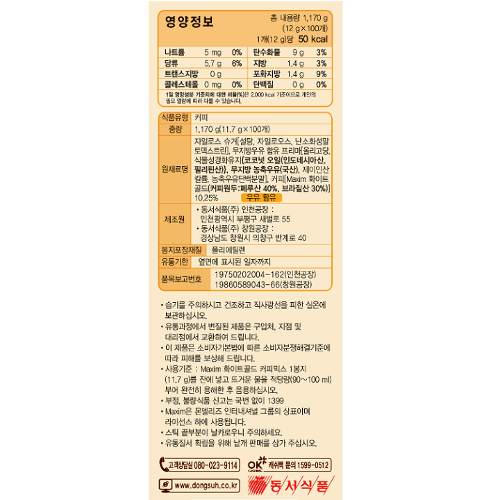 영양정보 나트륨 5mg 0%, 탄수화물 9g 3%, 당류 5.7g 6%, 지방 1.4g 3%, 트랜스지방 0g, 포화지방 1.4g 3%, 단백질 0g 0% / 식품유형 커피 / 중량 1,170g(11.7g x 100개) / 원재료명 자일로스 슈거[설탕, 자일로오스, 난소화성말토덱스트린], 무지방우유 함유 프리마{올리고당, 식물성경화유지(코코넛오일(인도네시아산, 필리핀산)), 무지방 농축우유(국산), 제이인산칼륨, 농추구유단백분말}, 커피{Maxim 화이트 골드(커피원두:페루산 40%, 브라질산 30%)}10.25% 우유 함유 / 제조원 동서식품(주) 인천공장: 인천광역시 부평구 새벌로 55, 동서식품(주) 창원공장 : 경상남도 창원시 의창구 반계로 40 / 봉지포장재질 폴리에틸렌 / 유통기한 옆면에 표시된 일자까지 / 품목보고번호 19750202004-162(인천공장), 19860589043-66(창원공장) / 습기를 주의하시고 건조하고 직사광선을 피한 실온에 보관하여 주십시오. 유통과정에서 변질된 제품은 구입처, 지점 및 대리점에서 교환하여 드립니다. 이 제품은 소비자기본법에 따른 소비자분쟁해결기준에 따라 피해를 보상해 드립니다. 사용기준 : Maxim 화이트골드 커피믹스 1봉지(11.7g)을 잔에 넣고 뜨거운 물을 적당량 (90~100,ml) 부어 완전히 용해한 후 음용하십시오. Maxim은 몬델리즈 인터내셔널 그룹의 상표이며 라이센스 하에 사용됩니다. 스틱 끝부분이 날카로우니 주의하세요. 유통질서 확립을 위해 낱개 판매를 삼가 주십시오.