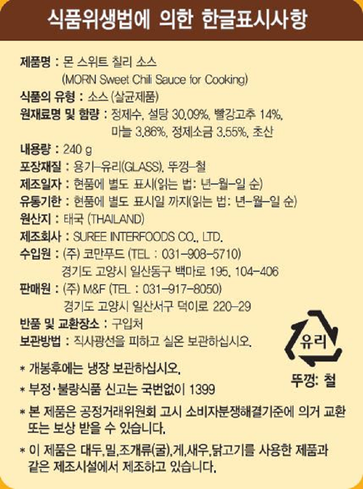 식품위생법에 의한 한글표시사항 제품명 : 몬 스위트 칠리 소스(MORN Sweet Chili Sauce for Cooking) 식품의 유형 : 소스(살균제품) 원재료명 및 함량 : 정제수, 설탕 30.09%, 빨강고추 14%, 마늘 3.86%, 정제소금 3.55%, 초산 내용량 : 240g 포장재질 : 용기-유리(GLASS), 뚜껑-철 제조일자 : 현품에 별도 표시 (읽는 법: 년-월-일 순) 유통기한 : 현품에 별도 표시일 까지 (읽는 법: 년-월-일 순) 원산지 : 태국(THAILAND) 제조회사 : SUREE INTERFOODS CO., LTD. 수입원 : ㈜코만푸드 (TEL : 031-908-5710) 경기도 고양시 일산동구 백마로 195, 104-406 판매원 : (주)M&F (TEL : 031-917-8050) 경기도 고양시 일산서구 덕이로 220-29 반품 및 교환 장소 : 구입처 보관방법 : 직사광선을 피하고 실온에서 보관하십시오. 개봉후에는 냉장 보관하십시오. 부정.불량식품 신고는 국번없이 1399 본 제품은 공정거래위원회 고시 소비자분쟁해결기준에 의거 교환 또는 보상 받을 수 있습니다. 이 제품은 대두,밀,조개류(굴),게,새우,닭고기를 사용한 제품과 같은 제조시설에서 제조하고 있습니다. 유리 뚜껑: 철