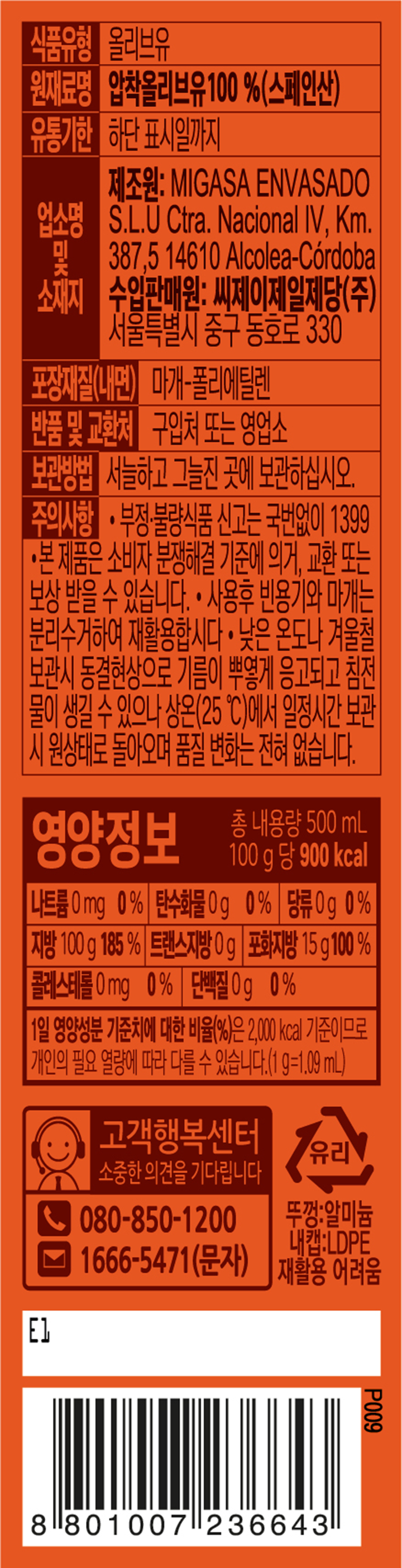 식품유형:올리브유 원재료명:압착올리브유100%(스페인산) 유통기한:하단 표시일까지 업소명 및 소재지:제조원:MIGASA ENVASADO S.L.U Ctra.Nacional IV,KM.387,5 14610 Alcolea-Cordoba 수입판매원:씨제이제일제당㈜서울특별시 중구 동호로 330 포장재질9내면):마개-폴리에틸렌 반품 및 교환처:구입처 또는 영업소 보관방법:서늘하고 그늘진 곳에 보관하십시오. 주의사항:부정.불량식품 신고는 국번없이 1399. 본 제품은 소비자 분쟁해결 기준에 의거,교환 또는 보상 받을 수 있습니다. 사용후 빈용기와 마개는 분리수거하여 재활용합시다.낮은 온도나 겨울철 보관시 동결현상으로 기름이 뿌옇게 응고되고 침전물이 생길 수 있으나 상온(25C)에서 일정시간 보관 시 원상태로 돌아오며 품질 변화는 전혀 없습니다. 영양정보 총 내용량 500ml 100g 당 900kcal 나트륨 0mg 0% 탄수화물 0g 0% 당류 0g 0% 지방 100g 185% 트랜스지방 0g 포화지방 15g 100% 콜레스테롤 0mg 0% 단백질 0g 0% 1일 영양성분 기준치에 대한 비율(%)은 2,000kcal 기준이므로 개인의 필요 열량에 따라 다를 수 있습니다.(1g=1.09ml) 고객행복센터 소중한 의견을 기다립니다 080-850-1200 1666-5471(문자) 뚜껑:알미늄 내캡:LDPE 재활용 어려움