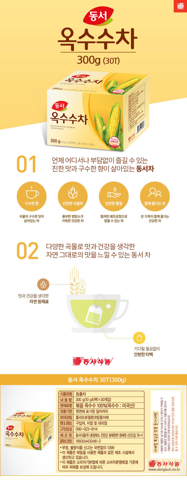 식품유형 침출차 내용량 300g(10g티백 x 30개입) 원재료명 볶음 옥수수100%(옥수수:미국산) 유통기한 윗면에 표기된일자까지 여과지포장재질 폴리프로필렌코팅종이제 반품 및 교환장소 구입처 지점 및 대리점 고객상담실 080-023-9114 제조원 동서식품㈜ 충청북도 진천군 광혜원면 광혜원 산단2길 78-11 품목보고번호 19930443046-2 부정 불량식품 신고는 국번없이 1399 이 제품은 메밀을 사용한 제품과 같으 제조시설에서 생산하고 있습니다. 이 제품은 소비자기본법에 따른 소비자분쟁해결 기준에 따라 피해를 보상해 드립니다. 동서식품 www.donsuh.co.kr 8801037018943