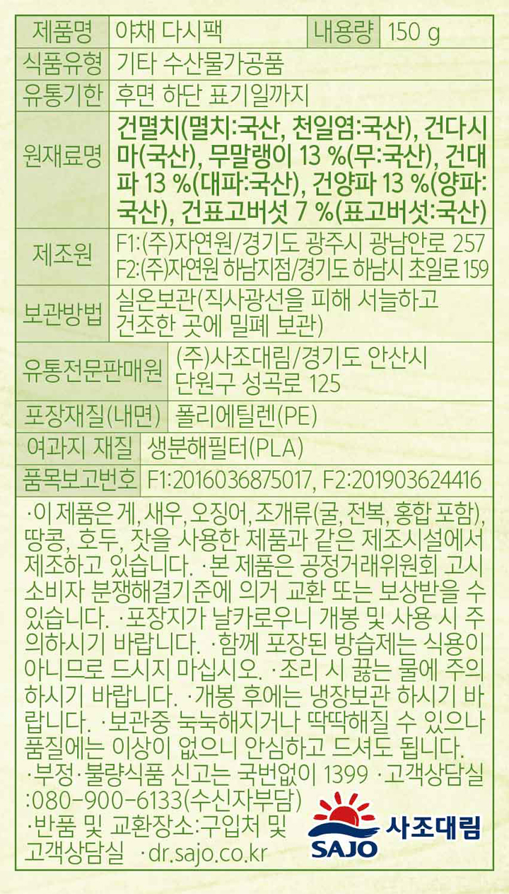제품명:야채 다시팩 내용량:150g 식품유형:기타 수산물가공품 유통기한:후면 하단 표기일가지 원재료명:건멸치(멸치:국산,천일염:국산),건다시마(국산),무말랭이 13%(무:국산),건대파 13%(대파:국산),건양파 13%(양파:국산),건표고버섯 7%(표고버섯:국산) 제조원:F1:㈜자연원/경기도 광주시 광남안로 257 F2:㈜자연원 하남지점/경기도 하남시 초일로 159 보관방법:실온보관(직사광선을 피해 서늘하고 건조한 곳에 밀폐 보관) 유통전문판매원:㈜사조대림/경기도 안산시 단원구 성곡로 125 포장재질(내면):폴리에틸렌(PE) 여고지 재질:생분해필터(PLA) 품목보고번호:F1:2016036875017, F2:201903624416 이 제품은 게,새우,오징어,조개류(굴,전복,홍합 포함),땅콩,호두,잣을 사용한 제품과 같은 제조시설에서 제조하고 있습니다. 본 제품은 공정거래위원회 고시 소비자 분쟁해결기준에 의거 교환 또는 보상받을 수 있습니다. 포장지가 날카로우니 개봉 및 사용 시 주의하시기 바랍니다. 함께 포장된 방습제는 식용이 아니므로 디시지 마십시오. 조리 시 끓는 물에 주의하시기 바랍니다. 개봉 후에는 냉장보관 하시기 바랍니다. 보관중 눅눅해지거나 딱딱해질 수 있으나 품질에는 이상이 없으니 안심하고 드셔도 됩니다. 부정.불량식품 신고는 국번없이 1399. 고객상담실:080-900-6133(수신자부담). 반품 및 교환장소:구입처 및 고객상담실 dr.sajo.co.kr