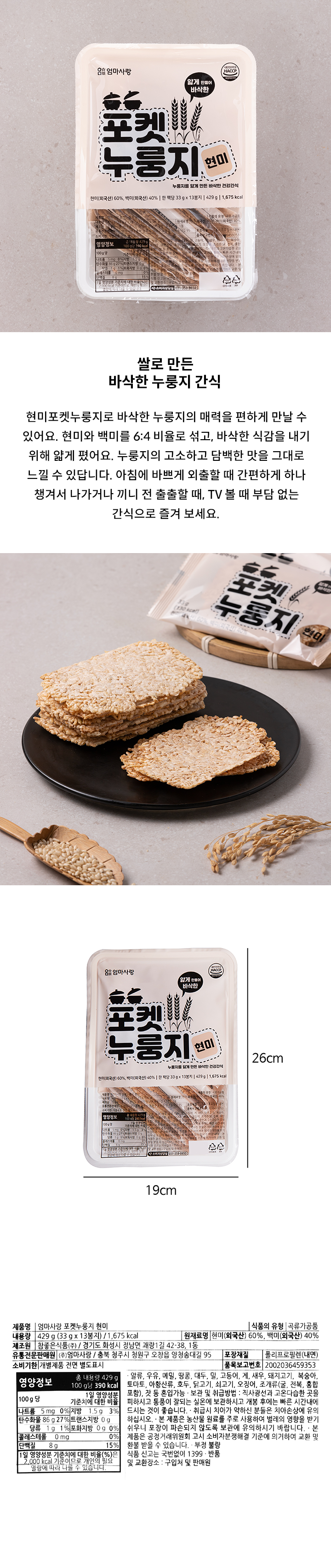 현미포켓누룽지 / 곡류가공품 / 내용량 :429g(33g x 13봉지) 1,677kcal / 원재료명 : 현미(미국산) 60% , 백미(미국산) 40% / 제조원 : 참좋은식품㈜ 경기도 화성시 정남면 괘랑1길 42-38 1동 / 유통전문판매원 : ㈜엄마사랑 충북 청주시 청원구 오창읍 양청송대길 95 / 포장재질 : 폴리프로필렌(내면) / 알류,우유,메밀,땅콩,대두,밀, 고등어,게,새우,돼지고기,복숭아,토마토,아황산류,호두,닭고기,쇠고기,오징어,조개류(굴,전복,홍합포함)잣 등 혼입가능 / 보관 및 취급방법 : 직사광선과 고온다습한 곳을 피하시고 통풍이 잘되는 실온에 보관하시고 개봉 후에는 빠른 시간내에 드시는 것이 좋습니다. 취급 시 치아가 약하신 분들은 치아손상에 유의하십시오. 본 제품은 농산물 원료를 주로 사용하여 벌레의 영향을 받기 쉬우니 포장이 파손되지 않도록 보관에 유의하시기 바랍니다. 본 제품은 공정거래위원회 고시 소비자분쟁해결 기준에 의거하여 교환 및 식품 신고는 국번없이 1399 / 반품 및 교환장소 : 구입처 및 판매원 / 소비자상담실 : 0313598650 / 영양정보 총 내용량 429g 100g당 390kcal / 나트륨 0mg 0% /지방1.5g 3% /탄수화물 86g 27% /트랜스지방 0g /당류 1g 1% /포화지방 0g 0% /콜레스테롤 0mg 0% /단백질 8g 15% / 1일 영양성분 기준치에 대한 비율(%)은 2,000kcal 기준이므로 개인의 필요열량에 따라 다를 수 있습니다. 