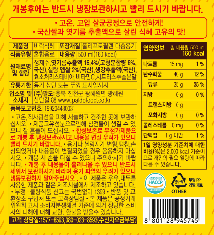 개봉후에는 반드시 냉장보관하시고 빨리 드시기 바랍니다. *고온, 고압 살균공정으로 안전하게! *국산쌀과 엿기름 추출액으로 살린 식혜 고유의 맛! 제품명: 비락식혜 포장재질: 폴리프로필렌 다층용기 식품유형: 혼합음료 내용량: 500 ml (160 kcal) 원재료명 및 함량: 정제수, 엿기름추출액 16.4%(고형분함량 6%, 국산), 설탕, 멥쌀 2%(국산), 생강추출액(국산), 효소처리스테비아, 비타민C, 시트러스추출분말 유통기한: 용기 상단 또는 뚜껑 표시일까지 업소명 및 소재지: (주)팔도: 충북 진천군 광혜원면 광혜원 산단길 88 www.paldofood.co.kr 품목보고번호: 199204430031 *고온, 직사광선을 피해 서늘하고 건조한 곳에 보관하십시오. *제품 고유성분으로 인해 침전물이나 부유물이 생길 수 있으니 잘 흔들어 드세요. *합성보존료 무첨가제품으로 개봉 후 냉장보관하시고, 내용물 변질 우려가 있으니 빨리 드시기 바랍니다. *용기나 씰링지가 변형, 팽창, 손상되었거나 내용물이 변질되었을 경우 음용하지 마십시오. *개봉 시 손을 다칠 수 있으니 주의하시기 바랍니다 *개봉 후 내용물이 흘러나올 수 있으니 반드시 세워서 보관하시기 바라며 용기 파열의 우려가 있으니 냉동보관하지 말아주십시오. *이 제품은 우유, 대두를 사용한 제품과 같은 제조시설에서 제조하고 있습니다 *부정 불량식품 신고는 국번없이 1399 *반품 및 교환 장소: 구입처 또는 고객상담실 *본 제품은 공정거래위원회 고시 소비자분쟁해결 기준에 의거 정당한 소비자의 피해에 대해 교환, 환불을 받을 수 있습니다. 고객상담실: 1577-8593, 080-023-8593(수신자요금부담) 영양정보: 총 내용량 500 mL 160 kcal 나트륨 15mg 1%, 탄수화물 40g 12% - 당류 35g 35%, 지방 0g 0% - 트랜스지방 0g 포화지방 0g 0%, 콜레스테롤 0mg 0%, 단백질 1g 미만 1% *1일 영양성분 기준치에 대한 비율(%)은 2,000 kcal 기준이므로 개인의 필요 열량에 따라 다를 수 있습니다. / 뚜껑:PP 라벨:페트/ 식품안전관리인증 HACCP