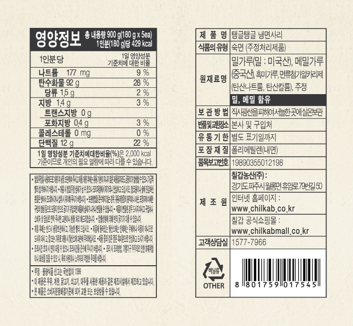  영양정보 총 내용량 900g(180gx5ea) 1인분(180g)당 429kcal 나트륨 177mg 9%|탄수화물 92g 28%|당류 1.5g 2%|지방 1.4g 3%|트랜스지방 0g |포화지방 0.4g 3%|콜레스트롤 0g|단백질 12g 22%|1일 영양성분 기준치에 대한 비율(%)은 2,000kcal 기준이므로 개인의 필요 열량에 따라 다를 수 있습니다. 제품명: 탱글탱글 냉면사리 식품의 유형: 숙면(주정처리제품) 원재료명: 밀가루(밀, 미국산), 메밀가루(중국산), 흑미가루, 면류첨가알카리제(탄산나트륨, 탄산칼륨), 주정 밀, 메밀 함유 보관방법: 직사광선을 피하여 서늘한 곳에 실온보관 반품 및 교환장소: 본사 및 구입처 유통기한: 별도 표기일까지 포장재질: 폴리에틸렌 (내면) 품목보고번호 : 19890355012198 제조원: 칠갑농산(주): 경기 파주시 월롱면 휴암로 79번길 50 인터넷 홈페이지: www.chilkab.co.kr  칠갑공식쇼핑몰: www.chilkabmall.co.kr 고객상담실: 1577-7966
