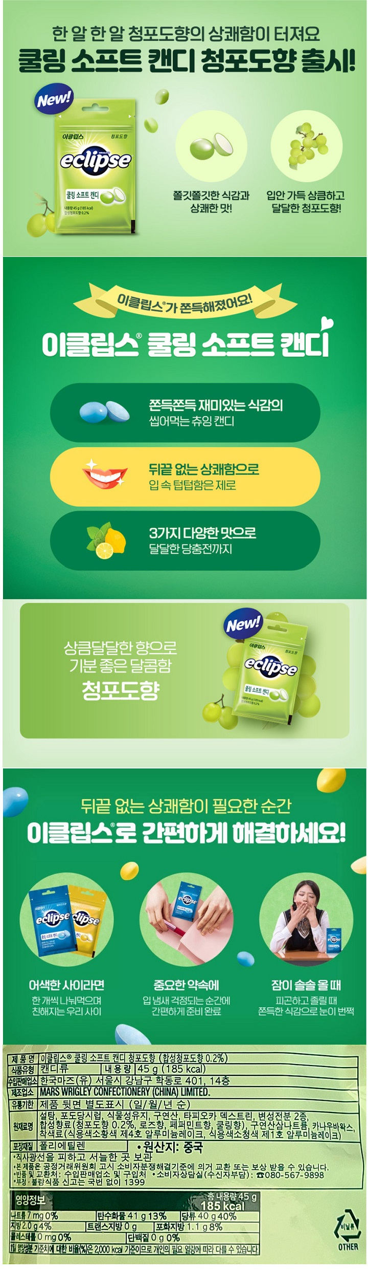 이클립스 쿨링 소프트 캔디 청포도향 (합성청포도향 0.2%) / 식품유형 : 캔디류 / 내용량 45g (185kcal) / 수입판매업소 : 한국마즈(유) 서울시 강남구 학동로 401 14층 / 유통기한 : 제품 뒷면 별도표시(일월년순) / 원재료명 : 설탕,포도당시럽,식물성유지,구연산,타피오카덱스트린,변성전분 2종, 합성향료(청포도향 0.2%, 로즈향,페퍼민트향,쿨링향),구연산삼나트륨,카나우바왁스,착색료(식용색소황색제4호 알루미늄레이크,식용색소청색 제1호 알루미늄레이크 / 포장재질 : 폴리에틸렌 / 원산지 : 중국 / 직사광선을 피하고 서늘한 곳 보관 / 본 제품은 공정거래위원회 고시 소비자분쟁해결기준에 의거 교환 또는 보상 받을 수 있습니다. / 반품 및 교환처 : 수입판매업소 및 구입처 / 소비자상담실(수신자부담) 080-567-9898 / 부정불량식품 신고는 국번없이 1399 / 나트륨7mg 0% / 탄수화물41g 13% / 당류 40g 40% / 지방2.0g 4% / 트랜스지방0g / 포화지방 1.1g 8% / 콜레스테롤 0mg 0% / 단백질0g 0% / 1일 영양성분 기준치에 대한 비율(%)은 2,000kcal 기준이므로 개인의 필요 열량에 따라 다를 수 있습니다. 