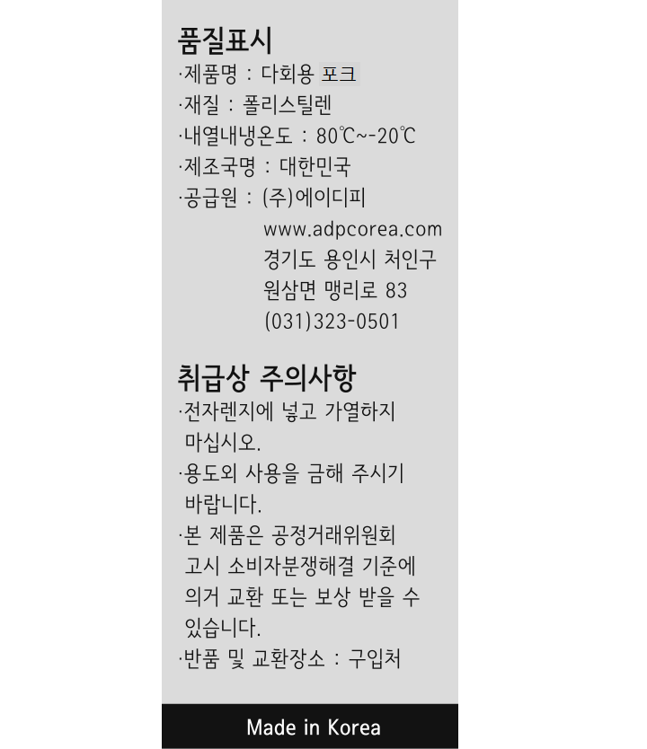 *제품명: 다회용 포크 *재질: 폴리스틸렌 *내열내냉온도: 80~-20도 *제조국명: 대한민국 *공급원: ㈜에이디피 / www.adpcorea.com / 경기도 용인시 처인구 원삼면 맹리로 83 / 031-323-0501 *취급상 주의사항: -전자레인지에 넣고 가열하지 마십시오. -용도외 사용을 금해 주시기 바랍니다. -본 제품은 공정거래위원회 고시 소비자분쟁해결 기준에 의거 교환 또는 보상 받을 수 있습니다. -반품 및 교환장소: 구입처