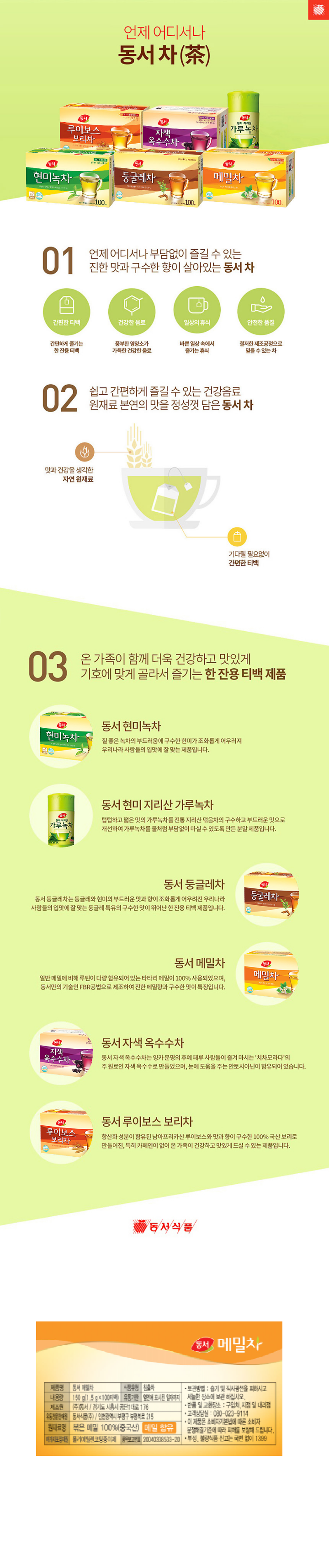 제품명 동서 메밀차 식품유형 침출차 내용량 150g(1.5g*100티백) 유통기한 옆면에 표시된 일자까지 제조원 ㈜동서/ 경기도 시흥시 공단1대로 176 유통전문판매원 동서식품㈜ 인천광역시 부평구 부평북로 215 원재료명 볶은 메밀 100%(중국산) 메밀 함유 여과지포장재질 폴리에틸렌코팅종이제 품목보고번호 20040338533-20 보관방법: 습기 및 직사광선을 피하시고 서늘한 장소에 보관하십시오. 반품 및 교환장소: 구입처, 지점 및 대리점 고객상담실: 080-023-9114 이 제품은 소비자기본법에 따른 소비자분쟁해결기준에 따라 피해를 보상해 드립니다. 부정, 불량식품 신고는 국번 없이 1399 