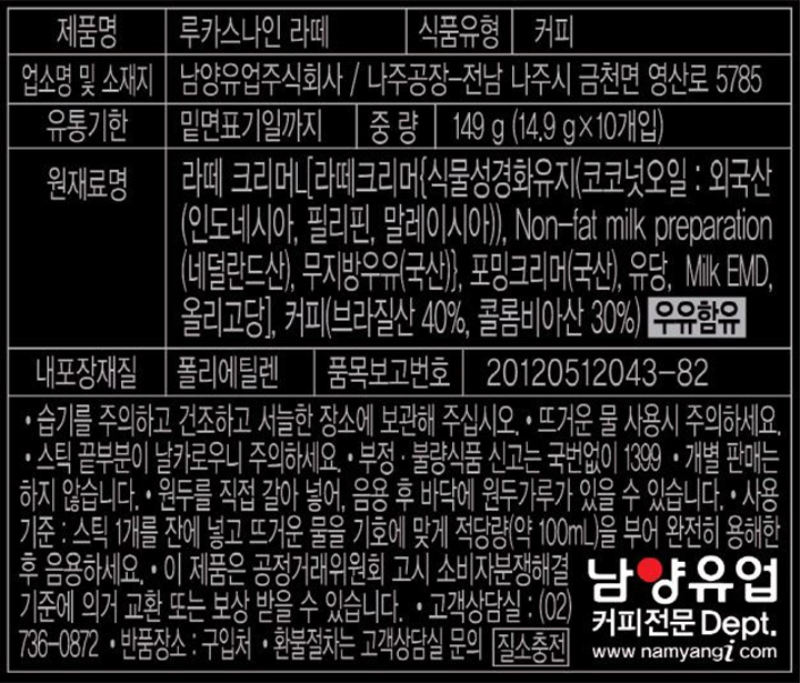 제품명:루카스나인 라떼, 식품유형: 커피, 업소명 및 소재지: 남양유업주식회사 / 나주공장: 전남 나주시 금천면 영산로 5785, 유통기한: 밑면 표기일까지, 중량 149g(14.9g X 10개입), 원재료명: 라떼 크리머[L[라떼크리머{식물성경화유지(코코넛오일:외국산(인도네시아,필리핀,말레이시아)),Non-fat milk perpararion(네덜란드산), 무지방우유(국산)}, 포밍크리머(국산), 유당, Milk  EMD, 올리고당], 커피(브라질산 40%, 콜롬비아산 30%)(우유함유) 내포장재질: 폴리에틸렌, 품목보고번호: 20120512043-82 -습기를 주의하고 건조하고 서늘한 장소에 보관해 주십시오. - 뜨거운 물을 사용시 주의하세요. - 스틱 끝부분이 날카로우니 주의하세요. - 부정, 불량식품 신고는 국번없이 1399, 개별 판매는 하지 않습니다. 원두를 직접 갈아 넣어, 음용 후 바닥에 원두가루가 있을 수 있습니다. 사용기준: 스틱 1개를 잔에 넣고 뜨거운 물을 기호에 맞게 적당량(약 100ml)을 부어 완전히 용해한 후 음용하세요. 이 제품은 공정거래위원회 고시 소비자분쟁해결 기준에 의거 교환 또는 보상 받을 수 있습니다. 고객상담실 (02) 736-0872 반품장소 : 구입처 환불절차는 고객상담실 문의 , 질소충전