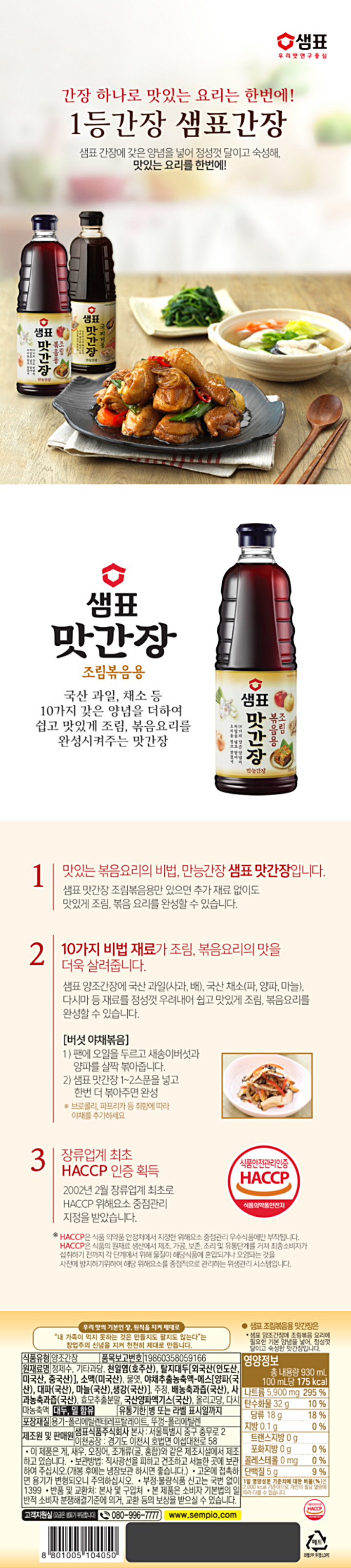 우리맛의기본적인장,원칙을지켜제대로/내가족이먹지못하는것은만들지도팔지도않는다는창업주의신념을지켜천천히제대로만듭니다/식품유형:양조간장/품목보고번호:19860358059166/원재료명:정제수,기타과당,천일염(호주산),탈지대두[외국산(인도산,미국산,중국산)],소맥(미국산),물엿,야채추출농축액-에스[양파(국산),대파(국산),마늘(국산),생강(국산)],주정,배농축과즙(국산),사과농축과즙(국산),효모추출분말,국산양파엑기스(국산),올리고당,다시마농축액,대두,밀,함유/유통기한:병또는라벨표시일까지/포장재질:용기-폴리에틸렌테레프탈레이트,뚜껑-폴리에틸렌/제조원및판매원:샘표식품주식회사본사:서울특별시중구충무로2/이천공장:경기도이천시호법면이섭대천로58/이제품은게,새우,오징어,조개류(굴,홍합)와같은제조시설에서제조하고있습니다/보관방법:직사광선을피하고건조하고서늘한곳에보관하여주십시오(개봉후에는냉장보관하시면좋습니다)/고온에접촉하면용기가변형되오니주의하십시오/부정,불량식품신고는국번없이1399/반품및교환처:본사및구입처/본제품은소비자기본법의일반적소비자분쟁해결기준에의거교환등의보상받을수있습니다/고객지원실(요금은샘표가부담합니다)080-996-7777/샘표조림볶음용맛간장은샘표양조간장에조림볶음요리에필요한기본양념을넣어,정성껏달이고숙성한맛간장입니다/영양정보-총내용량:930ml,100ml당175kcal:나트륨5,900mg(295%),탄수화물32g(10%),당류18g(18%),지방0.1g(0%),트랜스지방0g,포화지방0g(0%),콜레스테롤0mg(0%),단백질5g(9%)-1일영양성분기준치에대한비율(%)은2,000kcal기준이므로개인의필요열량에따라다를수있습니다