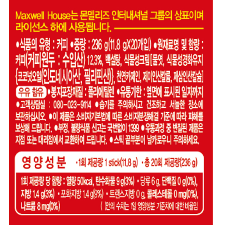 식품의 유형 : 커피 / 중량 : 236g(11.8gX20개입) / 원재료명 및 함량 : 커피(커피원두 : 수입산) 12.3%, 백설탕, 식물성크림[물엿, 식물성경화유지{코코넛오일(인도네시아산, 필리핀산)}, 천연 카제인, 제이인산칼륨, 제삼인산칼슘]우유함유 / 봉지포장재질 : 폴리에틸렌 / 유통기한 : 옆면에 표시된 일자까지 / 고객상담실: 080-023-9114 / 습기를 주의하시고 건조하고 서늘한 장소에 보관 하십시오 / 이 제품은 소비자기본법에 따른 소비자분쟁해결 기준에 따라 피해를보상해 드립니다. / 부정, 불량식품 신고는 국번없이 1399 / 유통과정 중 변질된 제품은 지점 또는 대리점에서 교환하여 드립니다. / 스틱 끝부분이 날카로우니 주의하세요. / 1회 제공량 당 함량 : 열량 50kcal, 탄수화물 9g(3%) 당류 6g, 단백질0g(0%), 지방 1.4g(3%) 포화지방 1.4g(9%) 트랜스지방 0g, 콜레스테롤 0mg(0%), 나트륨 8mg(0%)