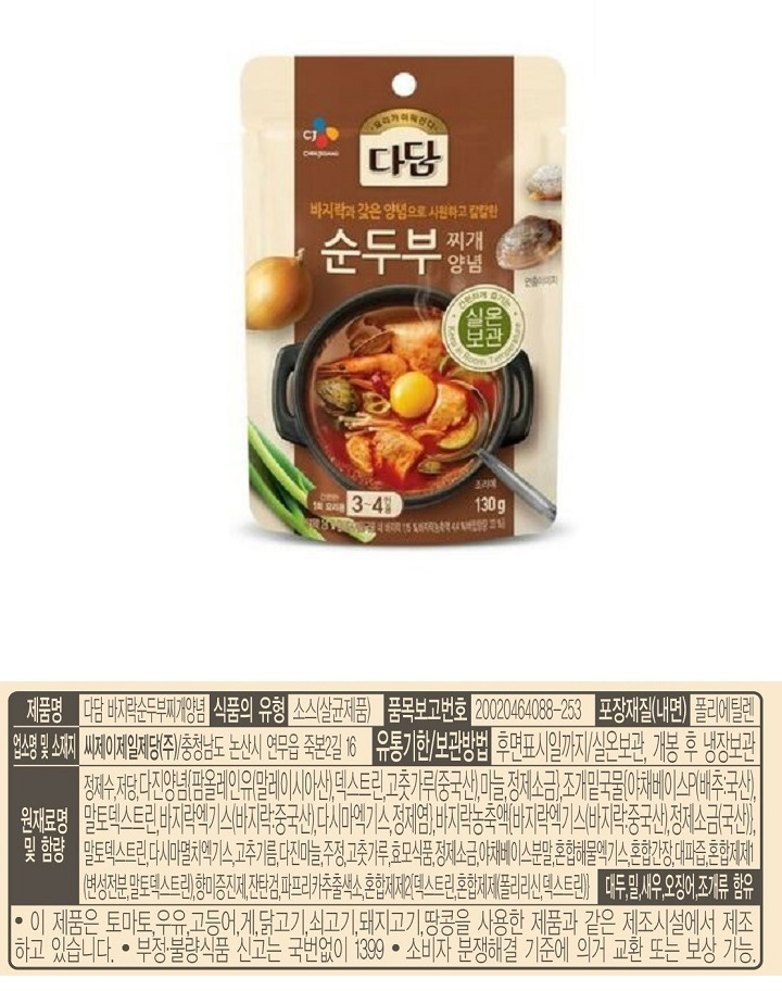 제품명 : 다담 바지락순두부찌개양념 / 식품의유형 : 소스(살균제품) / 품목보고번호 : 20020464088-253 / 포장재질(내면)폴리에틸렌 / 업소명 및 소재지 : 씨제이제일제당㈜ 충청남도 논산시 연무읍 죽본2길 16 / 유통기한 보관방법 : 후면표시일까지 / 실온보관, 개봉 후 냉장보관 / 정제수,저당,다진양념[팜올레인유(말레이시아산),덱스트린,고춧가루(중국산),마늘,정제소금),조개밑국물(야채베이스P(배추 국산), 말토덱스트린,바지락엑기스(바지락 중국산),다시마엑게스,정제염], 바지락농축액[바지락엑기스(바지락 중국산),정제소금(국산)], 말토덱스트린 다시마 멸치엑기스 고추기름 다진마늘,주정,고춧가루,효모식품,정제소금,야채베이스분말,혼합해물엑기스,혼합간장,대파즙,혼합제제1(변성전분,말토덱스트린),향미증진제,잔탄검,파프리카추출색소,혼합제제2[덱스트린,혼합제제(폴리리신,덱스트린)] 대두,밀,새우,오징어,조개류 함유 / 이 제품은 토마토,우유,고등어,게,닭고기,쇠고기,돼지고기,땅콩을 사용한 제품과 같은 제조시설에서 제조 하고 있습니다. 부정불량식품 신고는 국번없이 1399 소비자 분쟁해결 기준에 의거 교환 또는 보상 가능. 