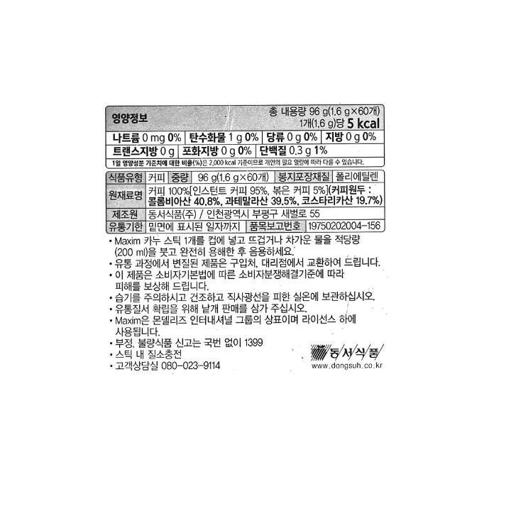 영양정보 나트륨 0mg 0%, 탄수화물 1g 0%, 당류 0g 0%, 지방 0g 0%, 트랜스지방 0g, 포화지방 0g 0%, 단백질 0.3g 1% / 식품유형 커피 / 중량 96g(1.6g x60개) / 봉지포장재질 폴리에틸렌 / 원재료명 커피 100%[인스턴트 커피 95%, 볶은 커피 5%](커피원두 : 콜롬비아산 40.8%, 과테말라산 39.5%, 코스타리카산 19.7%) / 제조원 동서식품㈜ / 인천광역시 부평구 새벌로 55 / 유통기한 밑면에 표시된 일자까지 / 품목보고번호 19750202004-156 / Maxim 카누 스틱 1개를 컵에 넣고 뜨겁거나 차가운 물을 적당량(200ml)을 붓고 완전히 용해한 후 음용하세요. 유통과정에서 변질된 제품은 구입처, 지점 및 대리점에서 교환하여 드립니다. 이 제품은 소비자기본법에 다른 소비자분쟁해결기준에 따라 피해를 보상해 드립니다. 습기를 주의하시고 건조하고 직사광선을 피한 실온에 보관하십시오. 유통질서 확립을 위해 낱개 판매를 삼가 주십시오. Maxim은 몬델리즈 인터내셔널 그룹의 상표이며 라이선스 하에 사용됩니다. 부정, 불량식품 신고는 국번 없이 1399. 스틱 내 질소충전. 고객상담실 080-023-9114