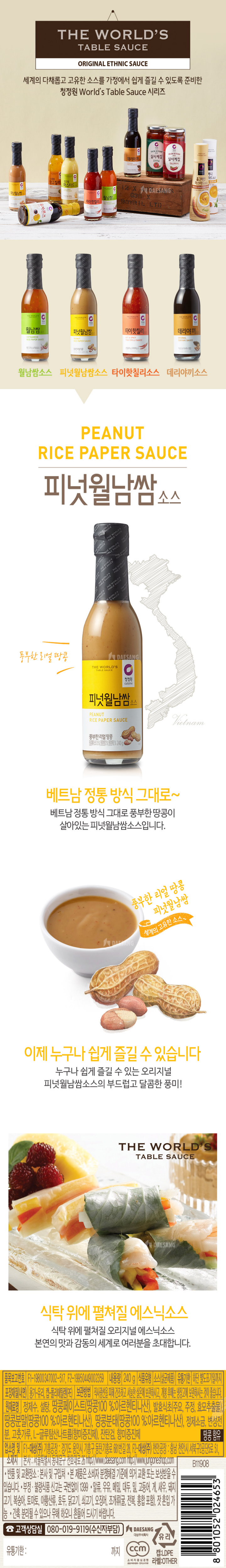 THE WORLD'S TABLE SAUCE ORIGINAL ETHNIC SAUCE 세계의 다채롭고 고유한 소스를 가정에서 쉽게 즐길 수 있도록 준비한 청정원 World's Table Sauce 시리즈 PEANUT RICE PAPER SAUCE 피넛월남쌈 소스 베트남 정통 방식 그대로 베트남 정통 방식 그대로 풍부한 땅콩이 살아있는 피넛월남쌈소스입니다. 이제 누구나 쉽게 즐길 수 있습니다. 누구나 쉽게 즐길 수 있는 오리지널 피넛월남삼소스의 브드럽고 달콤한 풍미 식탁위에 펼쳐질 에스닉소스 식탁 위에 펼쳐질 오리지널 에스닉소스 본연의 맛과 감동의 세계로 여러분을 초대합니다. 품목보고번호 F1-19800347002-517, F2-19950449002359 내용량: 240g 식품유형: 소스(살균제품) 유통기한: 하단 별도표기일까지 포장재질(내면): 용기-유리 캡-폴리에틸렌(PE) 보관방법: 직사광선을 피해 건조하고 서늘한 실온에 보관하시고, 개봉 후에는 냉장고에 보관하시는 것이 좋습니다 원재료명: 정제수, 설탕, 땅콩페이스트(땅콩 100%: 아르헨티나산), 발효식초(주요, 주정, 효모추출물), 땅콩분말(땅콩 100%: 아르헨티나산), 땅콩분태(땅콩100%: 아르헨티나산), 정제소금, 변성전분, 고춧가루, L-글루탐산나트륨(향미증진제), 진탄검, 향미증진제 업소명 및 소재지 F1-대상(주) 기흥공장: 경기도 용인시 기흥구 동탄기흥로 681번길 28, F2-대상(주) 천안공장: 충남 천안시 서북구 2공단 5로 51, 본사: 서울특별시 동대문구 천호대로 26 http://www.daesang.com http://www.jungaoneshop.com 반품 및 교환장소: 본사 및 구입처 본 제품은 소비자 본쟁해결 기준에 의거 교환 또는 보상 받을 수 있습니다.  부정 불량 식품 신고는 국번없이 1399 알류, 우유, 메밀, 대두 밀, 고등어, 게, 새우, 돼지고기, 복숭아, 토마토, 아황산류, 호두, 닭고기, 쇠고기, 오징어, 조개류(굴, 전복, 홍합 포함), 잣 혼입가능 간혹 분리될 수 있으나 무해 하오니 흔들어 드시기 바랍니다. 고객상담실 080-019-9119(수진자부담)