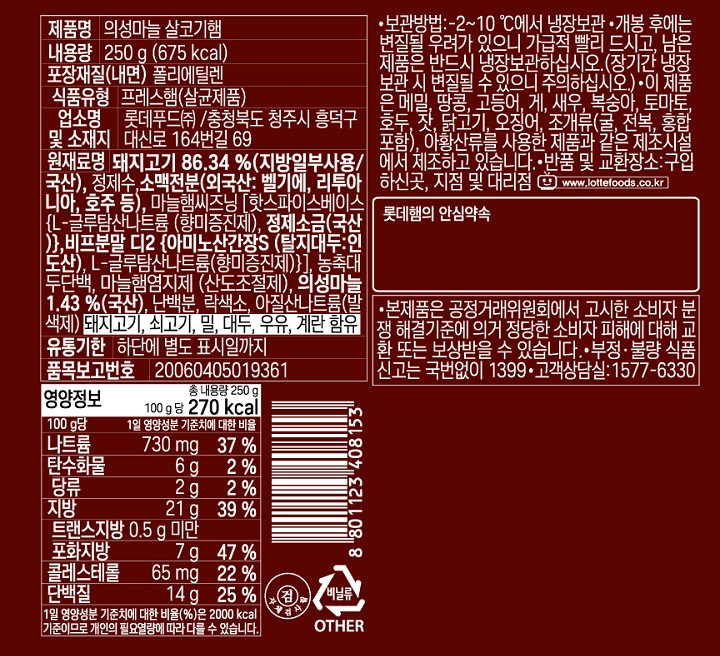 제품명 의성마늘 살코기햄 내용량 250g(675kcal) 포장재질(내면) 폴리에틸렌 식품유형 프레스햄(살균제품) 업소명 및 소재지 롯데푸드㈜/ 충청북도 청주시 흥덕구 대신로 164번길 69 원재료명 돼지고기  86.34%(지방일부사용/국산), 정제수, 소맥전분(외국산: 벨기에,리투아니아, 호주 등), 마늘햄씨즈닝[핫스파이스베이스{L-글루탐산나트륨(향미증진제), 정제소금(국산)}, 비프분말 디2 {아미노산가장S(탈지대두:인도산), L-글루탐산나트륨(향미증진제)}], 농축대두단백, 마늘햄염지제(산도조절제), 의성마늘 1.43%(국산), 난백분, 락색소, 아질산나트륨(발색제) 돼지고기, 쇠고기, 밀,대두, 우유, 계란 함유 유통기한 하단에 별도 표시일까지 품목보고번호 2006045019361 보관방법 2~10도에서 냉장보관 개봉 후에는 변질될 우려가 있으니 가급적 빨리 드시고, 남은 제품은 반드시 냉장보관하십시오.(장기간 냉장 보관 시 변질될 수 있으니 주의하십시오.) 이 제품은 메밀, 땅콩, 고등어, 게, 새우, 복숭아, 토마토, 호두, 잣, 닭고기, 오징어, 조개류(굴,전복, 홍합 포함) 아황산류를 사용한 제품과 같은 제조시설에서 제조하고 있습니다. 반품 및 교환장소 : 구입하신곳, 지점 및 대리점. 본 제품은 공정거래위원회에서 고시한 소비자 분쟁해결기준에 의거 정당한 소비자 피해에 대해 교환 또는 보상받을 수 있습니다. 부정, 불량 식품신고는 국번없이 1399 고객상담실 : 1577-6330 영양정보 총 내용량 250g[100g당 270kcal] 나트륨 730mg[37%] 탄수화물 6g[2%] 당류 2g[2%] 지방 21g[39%] 트랜스지방 0.5g 미만 포화지방 7g[47%] 콜레스테롤 65mg[22%] 단백질 14g[25%]  1일 영양성분 기준치에 대한 비율(%)2,000kcal 기준이므로 개인의 필요 열량에 따라 다를 수 있습니다.