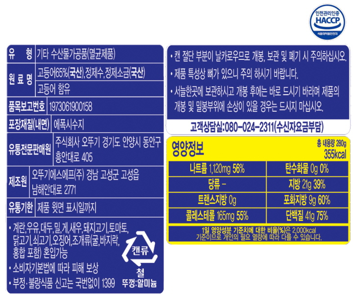 유형 기타 수산물가공품(멸균제품) 원료명 고등어 65%(국산), 정제수, 정제소금(국산) 고등어함유 품목보고번호 1973061900158 포장재질(내면) 에폭시수지 유통전문판매원 주식회사 오뚜기 경기도 안양시 동안구 흥안대로 405 제조원 오뚜기에스에프㈜ 경남 고성군 고성읍 남해안대로 2771 유통기한 제품윗면 표시일까지 계란, 우유, 대두, 밀, 게, 새우, 돼지고기, 토마토, 닭고기, 쇠고기, 오징어, 조개류(굴, 바지락, 홍합 포함) 혼입가능 소비자기본법에 따라 피해보상 부정 불량식품 신고는 국번없이 1399 캔류 철 뚜껑:알미늄 캔 절단 부분이 날카로우므로 개봉, 보관 및 폐기 시 주의하십시오. 제품 특성상 뼈가 있으니 주의하시기 바랍니다. 서늘한 곳에 보관하시고 개봉 후에는 바로 드시기 바라며 제품의 개봉 및 밀봉부위에 손상이 있을 경우는 드시지 마십시오. 고객상담실: 080-024-2311(수신자요금부담) 영양정보 총내용량 280g 355kcal 나트륨 1,120mg 56% 탄수화물 0g 0% 당류 - 지방 21g 39% 트랜스지방 0g 포화지방 9g 60% 콜레스테롤 165mg 55% 단백질 41g 75% 1일 영양성분 기준치에 대한 비율(%)은 2000kcal 기준이므로 개인의 필요 열량에 따라 다를 수 있습니다. 안전관리인증 HACCP 식품의약품안전처
