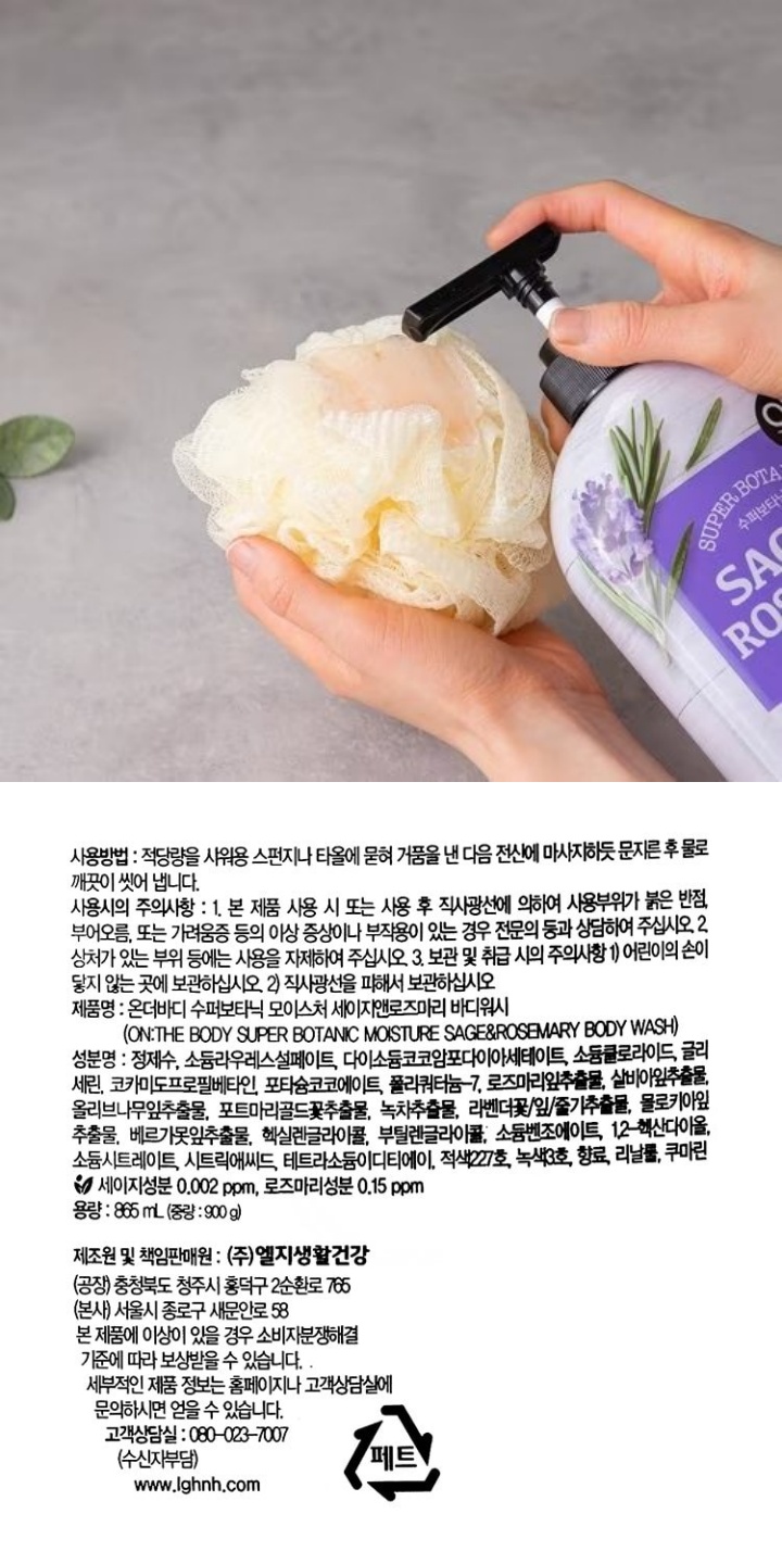 수퍼보타닉 SAGE & ROSEMARY 세이지&로즈마리 Moisture Sage&Rosemary Body wash [온:더바디수퍼보타닉 모이스쳐 세이지앤로즈마리 바디워시] 로즈마리잎추출물과 세이지잎추출물을 함유한 거품이 피부를 촉촉하게 편안하고 은은한 로즈마리향 사용방법:적당량을 샤워용 스펀지나 타올에 묻혀 거품을 낸 다음 전신에 마사지하듯 문지른 후 물로 깨끗이 씻어 냅니다. 사용시의 주의사항:1.본 제품 사용 시 또는 사용 후 직사광선에 의하여 사용부위가 붉은 반점,부어오름,또는 가려움증 등의 이상 증상이나 부작용이 있는 경우 전문의 등과 상담하여 주십시오. 2.상처가 있는 부위 등에는 사용을 자제하여 주십시오. 3.보관 및 취급 시의 주의사항 1)어린이의 손이 닿지 않는 곳에 보관하십시오. 2)직사광선을 피해서 보관하십시오. 제품명:온더바디 수퍼보타닉 모이스처 세이지앤로즈마리 바디워시 (ON:THE BODY SUPER BOTANIC MOISTURE SAGE&ROSEMARY BODY WASH)성분명:정제수, 소듐라우레스설페이트, 다이소듐코코암포다이아세테이트, 소듐클로라이드, 글리세린, 코카미도프로필베타인, 포타슘코코에이트, 폴리쿼터늄-7, 로즈마리잎추출물, 살비아잎추출물, 올리브나무잎추출물, 포트마리골드꽃추출물, 녹차추출물, 라벤더꽃/잎/줄기추출물, 몰로키아잎추출물, 베르가못잎추출물, 헥실렌글라이콜, 부틸렌글라이콜, 소듐벤조에이트, 1,2-헥산다이올, 소듐시트레이트, 시트릭애씨드, 테트라소듐이디티에이, 적색227호, 녹색3호, 향료, 리날룰, 쿠마린*세이지성분 0.002 ppm, 로즈마리성분 0.15 ppm 용량:865ml(중량:900g) 제조원 및 제조판매원:(주)엘지생활건강 (공장)충청북도 청주시 흥덕구 2순환로 765 (본사)서울시 종로구 새문안로 58 본 제품에 이상이 있을 경우 소비자소비자분쟁해결 기준에 따라 보상받을 수 있습니다. 세부적인 제품 정보는 홈페이지나 고객상담실에 문의하시면 얻을 수 있습니다. 고객상담실:080-023-7007(수신자부담) www.lgcare.com