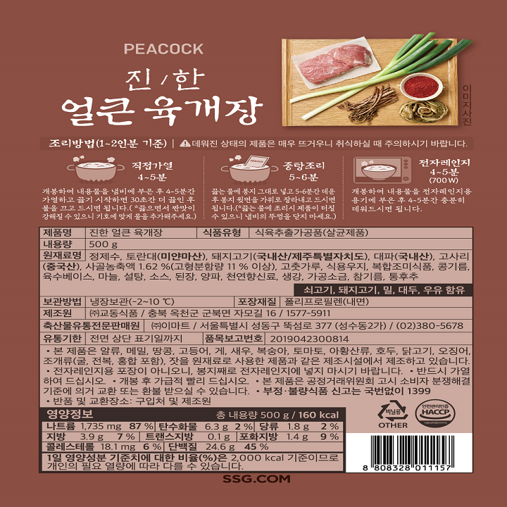 PEACOCK 진/한 얼큰육개장 조리방법(1~2인분 기준) 데워진 상태의 제품으 매우 뜨거우니 취식하실 때 주의하시기 바랍니다. 직접가열 4~5분 개봉하여 내용물을 냄비에 부으 후 4~5분간 가여하고 끓기 시작하면 30초간 더 끓인 후 불을 끄고 드시면 됩니다.(*끓으면서 짠맛이 강해질 수 있으니 기호에 맞게 물을 추가해주세요) 중탕조리 5~6분 끓는 물에 봉지 그대로 넣고 5~6분간 데운 후 봉지 윗면을 가위로 잘라내고 드시면 됩니다.(*끓는 물에 조리시 제품이 터질 수 있으니 냄비의 뚜껑을 닫지 마세요. 전자레인지 4~5분(700W) 개봉하여 내용물을 전자레인지용 용기에 부은 후 4~5분간 충분히 데워드시면 됩니다. 제품명 진한 얼큰 육개장 식품유형 식육추출가공품(살균제품) 내용량 500g 원재료명 정제수 토란대(미얀마산) 돼지고기(국내산/제주특별자치도) 대파(국내산) 고사리(중국산) 사골농축액 1.62%(고형분함량 11% 이상) 고춧가루 식용우지 복합조미식품 콩기름 육수베이스 마늘 설탕 소스 된장 양파 천연향신료 생강 가공소금 참기름 통후추 쇠고기 돼지고기 밀 대두 우유 함유 보관방법 냉장보관(-2~10) 포장재질 폴리프로필렌(내면) 제조원 (주) 교동식품/ 충북 옥천군 군북면 자모길 16/1577-5911 축산물유통전문판매원 (주)이마트/ 서울특별시 성동구 뚝섬로 377(성수동 2가)/ (02)380-5678 유통기한 전면 상단 표기일까지 품목보고번호 2019042300814 본 제품은 알류 메밀 땅콩 고등어 게 새우 복숭아 토마토 아황산류 호두 닭고기 오징어 조개류(굴 전복 홍합 포합) 잣을 원재료로 사용한 제품과 같은 제조시설에서 제조하고 잇습니다. 전자레인지용 포장이 아니오니, 봉지째로 전자레인지에 놓지 마시기 바랍니다. 반드시 가열하여 드십시오. 개봉 후 가급적 빨리 드십시오. 본 제품은 공정거래위원회 고시 소비자 분쟁해결 기준에 의거 교환 또는 환불 받으실 수 있습니다. 부정 불량식품 신고는 국번없이 1399 반품 및 교환장소: 구입처 및 제조원 영양정보 총 내용량 500g/160kcal 나트륨 1735mg 87% 탄수화물 6.3g 2% 당류 1.8g 2% 지방 3.9g 7% 트랜스지방 0.1g 포화지방 1.4g 9% 콜레스테롤 18.1mg 6% 단백질 24.6g 45% 1일 영양성분 기준치에 대한 비율(%)으 2000kcal 기준이므로 개인의 필요 열량에 따라 다를 수 있습니다. 비닐류 OTHER 안전관리인증 HACCP 8808328011157 SSG.COM