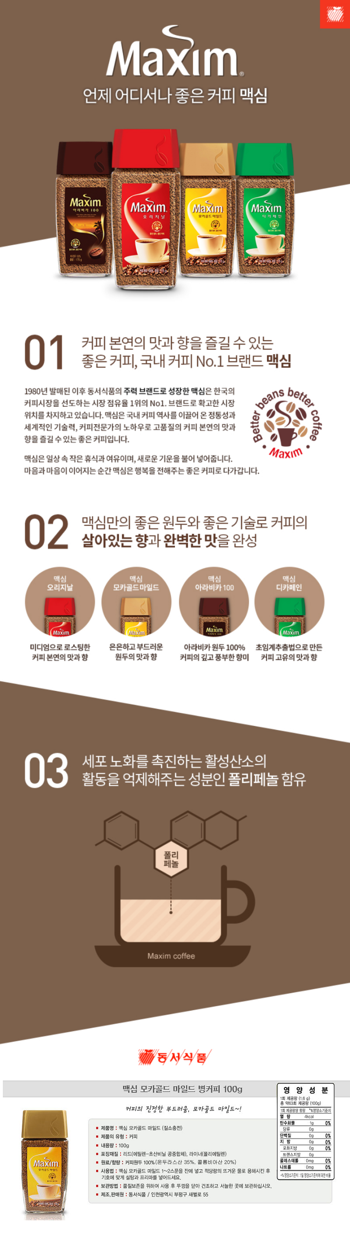 제품명 : 맥심 모카골드 마일드 (질소충전) / 제품의유형 : 커피 / 내용량 : 100g / 포장재질 : 리드(에틸렌-초산비닐 공중합체) , 라이너(폴리에틸렌) / 원료 함량 : 커피원두 100% (온두라스산35%,콜롬비아산20%) / 사용법 : 맥심 모카골드 마일드 1~2스푼을 잔에 넣고 적당량의 뜨거운 물로 용해시킨 후 기호에 맞게 설탕과 프리마를 넣어드세요. / 보관방법 : 품질보존을 위하여 사용 후 뚜껑을 닫아 건조하고 서늘한 곳에 보관하십시오. / 제조판매원: 동서식품/ 인천광역시 부평구 새벌러 55 / 영양성분 : 1회제공량(1.6g) 총약63회 제공량(100g) / 열량 4kcal / 탄수화물1g 0% / 당류0g / 단백질0g 0% / 지방0g 0% / 포화지방0g 0% / 트랜스지방0g / 콜레스테롤 0mg 0% / 나트륨0mg 0% 