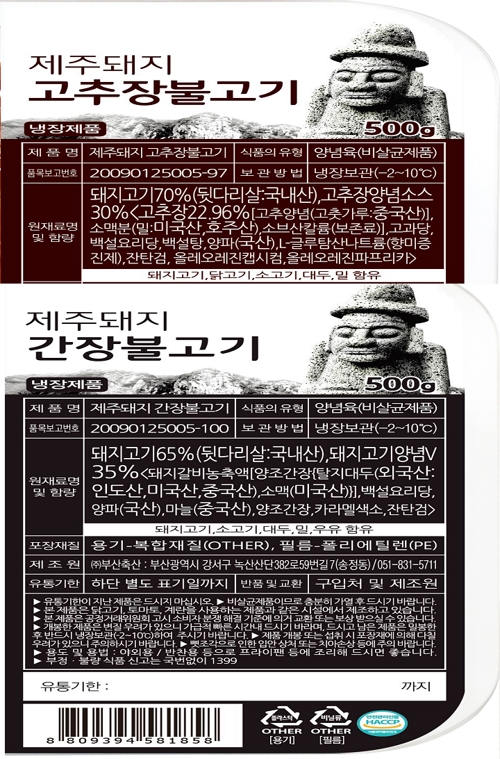 제품명 제주돼지 고추장불고기 식품의 유형 양념육(비살균제품)품목보고번호 2009125005-97 보관방법:냉장보관(-2~10도)원재료및 함량 돼지고기70%(뒷다리살:국내산),고추장양념소스30%<고추장22.96%[고추양념(고춧가루:중국산)],소맥분(밀:미국산,호주산),소브산칼륨(보존료),고과당,백설요리당,백설탕,양파(국산),L-글루탐산나트륨(향미증진제),잔탄검,올레오레진캡시컴,올레오레진파프리카.돼지고기,닭고기,소고기,대두,밀함유 제품명:제주돼지 간장불고기 식품의 유형 양념율(비살균제품)품목보고번호20090125005-100 보관방법 냉장보관(-2~10도)원래료명 및 함량 돼지고기65%(뒷다리살:국내산),돼지고기양념V35%<돼지갈비농축액[양조간장{탈지대두(외국산:인도산,미국산,중국산),소맥(미국산)}],백설요리당,양파(국산),마늘(중국산),양조간장,카라멜색소,잔탄검>.돼지고기,소고기,대두,밀,우유함유 포장재질 용기-복합재질(OTHER),필름-폴리에틸렌(PE)제조원 (주)부산축산:부산광역시 강서구 녹산산단382로59번길7(송정동)051-831-5711 유통기한 하단 별도 표기일까지 반품 및 교환 구입처 및 제조원 유통기한이 지난 제품은 드시지 마십시오.비살균제품이므로 충분히 가열후드시기 바랍니다. 본제품은 닭고기,토마토,계란을 사용하는 제품과 같은 시설에서 제조하고 있습습니다. 본제품은 공정거래위원회 고시 소비자 분쟁해결 기준에 의거 교환 또는 보상받으실수 있습니다. 개봉한 제품은 변질우려가 있으니 가급적 빠른 시간내 드시기 바라며,드시고 남은 제품은 밀봉한후반드시냉장보관하여 주시기 바랍니다. 제품 개봉 또는 섭취시포장재에 의해 다칠우려가 있으니 주의하시기 바랍니다. 뼛조각으로 인한 입안 상처 또는 치아손상 등에 주의바랍니다.