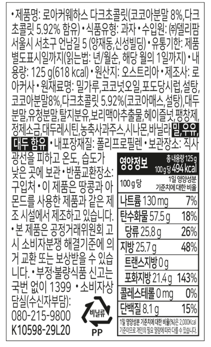 제품명: 로아커웨하스 다크초콜릿(코코아분말 8%,다크초콜릿 5.92% 함유) 식품유형: 과자 수입원: ㈜델리팜 서울시 서초구 언남길 5(양재동,신성빌딩) 유통기한: 제품 별도표시일까지(읽는법: 년/월순, 해당 월의 1일까지) 내용량: 125g(618kcal) 원산지: 오스트리아 제조사: 로아커사 원재료명: 밀가루,코코넛오일,포도당시럽,설탕,코코아분말8%,다크초콜릿 5.92%(코코아매스,설탕),대두분말,유청분말,탈지분유,보리맥아추출물,헤이즐넛,팽창제,정제소금,대두레시틴,농축사과주스,시나몬,바닐라 밀,우유,대두 함유 내포장재질: 폴리프로필렌 보관장소: 직사광선을 피하고 온도, 습도가 낮은 곳에 보관 반품교환장소: 구입처 이 제품은 땅콩과 아몬드를 사용한 제품과 같은 제조 시설에서 제조하고 있습니다. 본 제품은 공정거래위원회 고시 소비자분쟁 해결기준에 의거 교환 또는 보상받을 수 있습니다. 부정.불량식품 신고는 국번 없이 1399 소비자상담실(수신자부담): 080-215-9800 비닐류 PP 영양정보 총 내용량 125g 100g당 494kcal 100g당 1일 영양성분 기준치에 대한 비율 나트륨 130mg 7% 탄수화물 57.5g 18% 당류 25.8g 26% 지방 25.7g 48% 트랜스지방 0g 포화지방 21.4g 143% 콜레스테롤 0mg 0% 단백질 8.1g 15% 1일 영양성분 기준치에 대한 비율(%)은 2,000kcal 기준이므로 개인의 필요 열량에 따라 다를 수 있습니다.