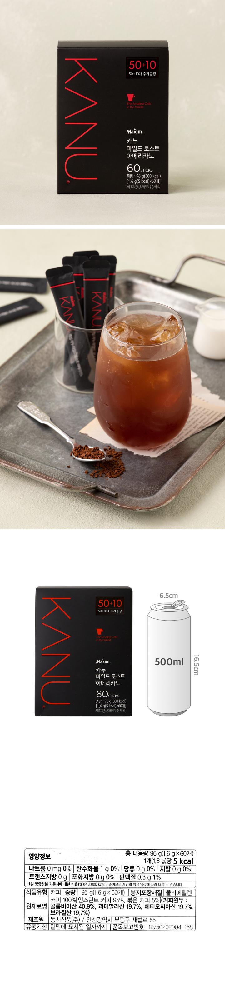 영양정보 나트륨 0mg 0%, 탄수화물 1g 0%, 당류 0g 0%, 지방 0g 0%, 트랜스지방 0g, 포화지방 0g 0%, 단백질 0.3g 1% / 식품유형 커피 / 중량 96g(1.6g x60개) / 봉지포장재질 폴리에틸렌 / 원재료명 커피 100%[인스턴트 커피 95%, 볶은 커피 5%](커피원두 : 콜롬비아산 50.7%, 과테말라산 29.6%, 에티오피아산 19.7%) / 제조원 동서식품㈜ : 인천광역시 부평구 새벌로 55 / 유통기한 밑면에 표시된 일자까지 / 품목보고번호 19750202004-158 / Maxim 카누 스틱 1개를 컵에 넣고 뜨겁거나 차가운 물을 적당량(200ml)을 붓고 완전히 용해한 후 음용하세요. 유통과정에서 변질된 제품은 구입처, 지점 및 대리점에서 교환하여 드립니다. 이 제품은 소비자기본법에 다른 소비자분쟁해결기준에 따라 피해를 보상해 드립니다. 습기를 주의하시고 건조하고 직사광선을 피한 실온에 보관하십시오. 유통질서 확립을 위해 낱개 판매를 삼가 주십시오. Maxim은 몬델리즈 인터내셔널 그룹의 상표이며 라이선스 하에 사용됩니다. 부정, 불량식품 신고는 국번 없이 1399. 스틱 내 질소충전. 고객상담실 080-023-9114