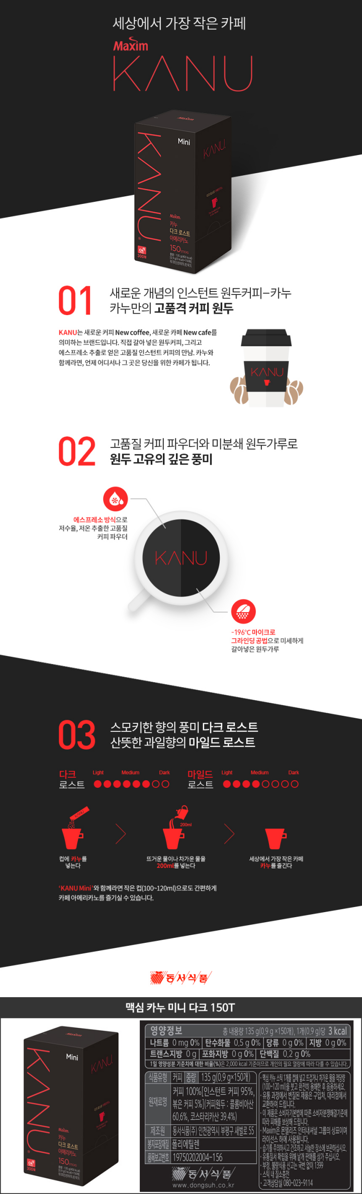 영양정보 총 내용량 135g(0.9g x 150개) 1개(0.9g)당 3kcal  나트륨 0mg 0% 탄수화물 0.5g 0% 당류 0g 0% 지방 0g 0%  트랜스지방 0g 포화지방 0g 0% 단백질 0.2g 0%  1일 영양성분 기준치에 대한 비율(%)은 2000kcal 기준이므로 개인의 필요 열량에 따라 다를 수 있습니다 식품유형 커피 중량 135g(0.9g x 150개) 원재료명 커피100%[인스턴트 커피 95% 볶은 커피 5%][커피원두:콜롬비아산 60.6% 코스타리카산 39.4%] 제조원 동서식품㈜ 인천광역시 부평구 새벌로 55 봉지포장재질 폴리에틸렌 유통기한 밑면에 표시된 일자까지 품목보고번호 19750202004-156  동서식품 www.dongsuh.co.kr 맥심 카누 스틱 1개를 컵에 넣고 뜨겁거나 차가운 물을 적당량(100~120ml)을 붓고 완전히 용해 한 후 음용하세요 유통 과정에서 변질된 제품을 구입처 대리점에서 교환하여 드립니다 이 제품으 소비자기본법에 따른 소비자분쟁해결기준에 따라 피해를 보상해 드립니다 Maxim은 몬델리즈 인터내셔널 그룹의 상표이며 라이선스 하에 사용됩니다 스틱 끝부분이 날카로우니 주의하세요 유통질서 확립을 위해 낱개 판매를 삼가주십시오 부정불량식품신고는 국번없이 1399 스틱내 질소충전 고객상담실 080-023-9114 동서식품