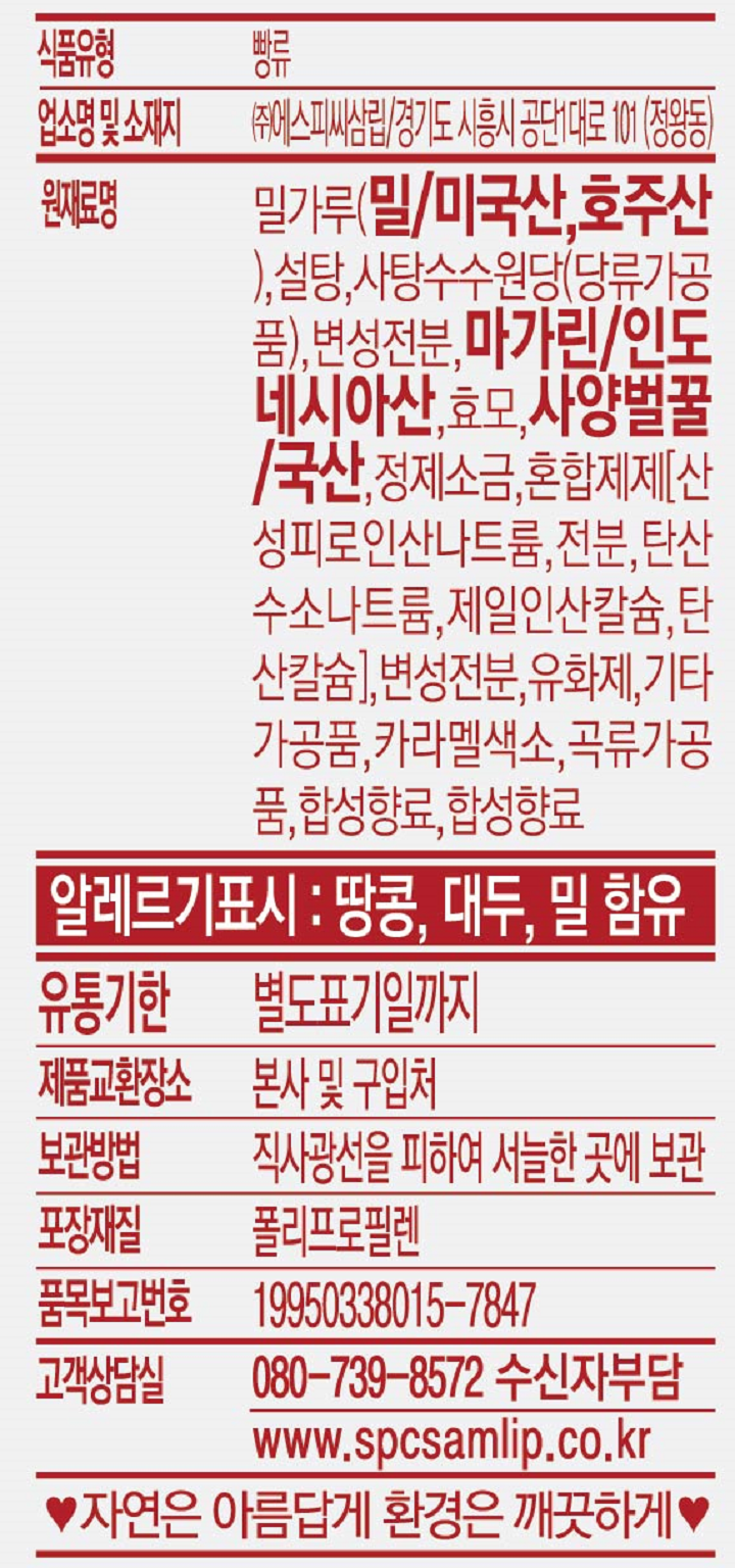 식품유형 빵류 업소명 및 소재지 ㈜에스피씨삼립/경기도 시흥시 공단1대로 101(정왕동) 원재료명 밀가루(밀/미국산, 호주산),설탕, 사탕수수원당(당류가공품), 변성전분,마가린/인도네시아산,효모,사양벌꿀/국산,정제소금, 혼합제제[산성피로인산나트륨,전분,탄산수소나트륨,제일인산칼슘,탄산칼슘],변성전분,유화제,기타가공품, 카라멜색소, 곡류가공품, 합성향료, 합성향료, 알레르기표시: 땅콩, 대두,밀 함유 유통기한 별도표기일까지 제품교환장소 본사 및 구입처 보관방법 직사광선을 피하여 서늘한 곳에 보관. 포장재질 폴리프로필렌 품목보고번호 19950338015-7847 고객상담실 080-739-8572 수신자부담 www.spcsamlip.co.kr 자연은 아름답게 환경은 깨끗하게.