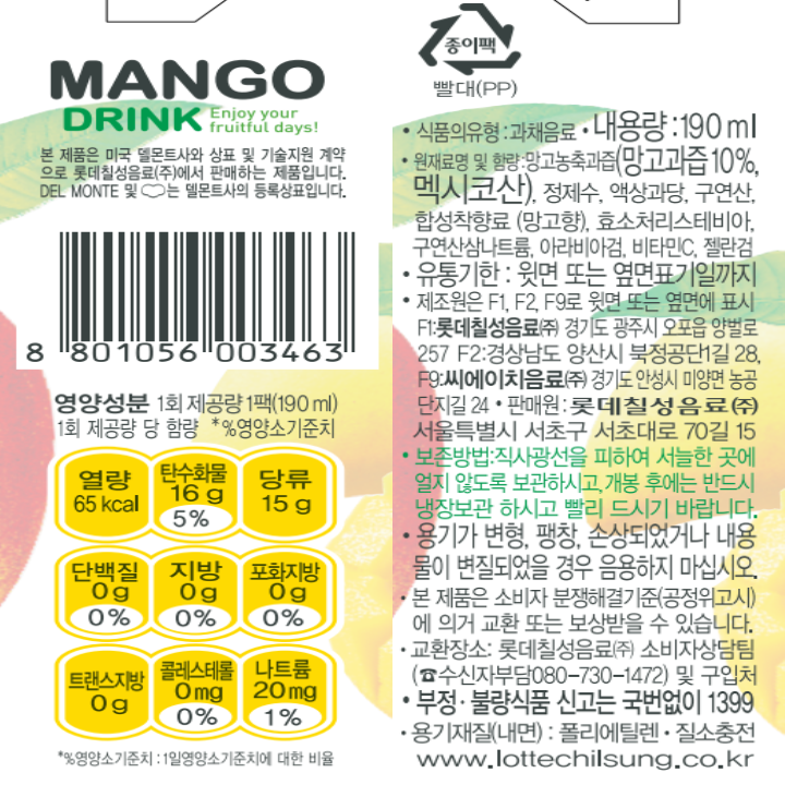 MANGO DRINK Enjoy your fruitful days! 본 제품은 미국 델몬트사와 상표 및 기술지원 계약으로 롯데칠성음료㈜에서 판매하는 제품입니다. DEL MONTE는 델몬트사의 등록상표입니다. 식품의 유형: 과채음료 내용량: 190ml 원재료명 및 함량: 망고농축과즙(망고과즙 10%, 멕시코산), 정제수, 액상과당, 구연산, 합성착향료(망고향), 효소처리스테비아, 구연산삼나트륨, 아라비아검, 비타민C, 젤란검 유통기한: 윗면 또는 옆면표기일까지 제조원은F1, F2, F9로 윗면 또는 옆면에 표시 F1: 롯데칠성음료(주) 경기도 광주시 오포읍 양벌로 257 F2: 경상남도 양산시 북정공단1길 28, F9: 씨에이치음료(주) 경기도 안성시 미양면 농공단지길 24 *판매원: 롯데칠성음료(주) 서울특별시 서초구 서초대로 70길 15 *보존방법: 직사광선을 피하여 서늘한 곳에 얼지 않도록 보관하시고, 개봉 후에는 반드시 냉장보관 하시고 빨리 드시기 바랍니다. *용기가 변형, 팽창, 손상되었거나 내용물이 변질되었을 경우 음용하지 마십시오. *본 제품은 소비자 분쟁해결 기준(공정위고시)에 의거 교환 또는 보상을 받을 수 있습니다. *교환장소: 롯데칠성음료(주) 소비자상담팀(수신자부담 080-730-1572) 및 구입처 *부정 불량식품 신고는 국번없이 1399 *용기재질(내면): 폴리에틸렌 *질소충전 www.lottechilsung.co.kr 영양성분: 1회 제공량 1팩(190ml)  65kcal : 나트륨 20mg 1%, 탄수화물 16g 5%, 당류 15g, 지방 0g 0%, 트랜스지방 0g, 포화지방 0g 0%, 콜레스테롤 0mg 0%, 단백질 0g 0% *%영양소 기준치: 1일 영양소 기준치에 대한 비율