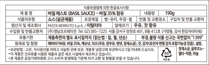 식품위생법에 의한 한글표시항 제품명 바질페스토(BASIL SOURCE)-바질 35% 함유 내용량 190g 식품의 유형 소스(살균제품) 포장재질 병-유리, 뚜껑-철 반품 및 교환장소 구입처 및 반품 교환처 원산지 및 제조회사 PASTA BERRUTO S p.A/이탈리아 알레르기 우유, 잣함유 수입원 및 반품교환처 ㈜ 영남코프레이션 TEL.02)385-7225 서울 강서구 양천로 401 B동 412호(가양동, 강서 한강자이타워) 유통기한 제품 측면의 별도 표시일까지 (읽는법: 일, 월,년순) 부정 불량 식품신고는 국번없이 1399 원재료명 및 함량 해바라기씨유, 바질 35%, 캐슈넛, 치즈(우유, 양우유, 렌넷, 정제소금), 잣, 감자(유전자변형감자포함가능성있음), 설탕, 정제소금, 글로코노-델타-락톤, 마늘 보관방법: 고온, 직사광선을 피하고 서늘한 곳에 보관, 개봉 후 냉장고에 보관하시고 5일 이내에 드십시오. 이제품은 견과류를 사용한 제품과 같은 제조시설에서 제조하고 있습니다. 본 제품은 공정거래위원회 고시 소비자 분쟁 해결 기준에 의거 교환 및 환불을 받을 수 있습니다. 유리 뚜껑: 철