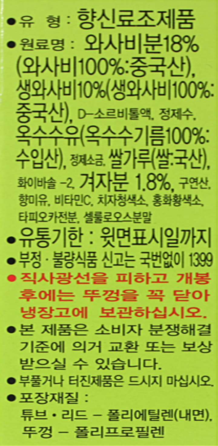 유형향신료조제품, 원료명 와사비분 18%(와사비100%,중국산), d-소르비톨액, 정제수, 옥수수유(옥수수기름100%수입산),정제소금,쌀가루(쌀:국산),화이바솔-2,겨자분1.8%,구연산,향미유,비타민c,치자청색소, 홍화황색소,타피오카전분,셀룰로오스분말, 유통기한 윗면표시일까지, 부정불량식품 신고는 국번없이 1399, 직사광선을 피하고 개봉후에는 :뚜껑을 꼭 닫아 냉장고에 보관하십시오, 본제품은 소비자분쟁해결기준에 의거 교환 또는 보상받으실 수 있습니다. 부풀거나 터진제품은 드시지마십시오, 포장재질 튜브,리드 -폴리에틸렌(내면),뚜껑 폴리프로필렌