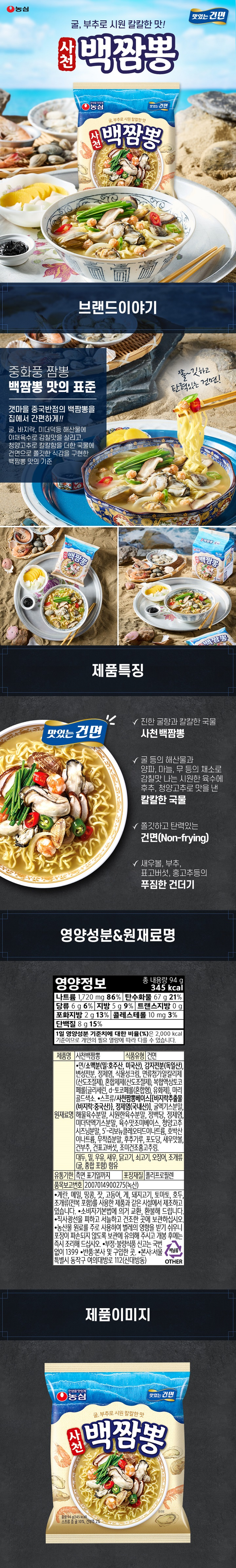 제품명 사천백짬뽕 식품유형 건면 원재료명 면/소맥분(밀:호주산,미국산), 감자전분(독일산), 변성전분, 정제염, 식물성크림, 면류첨가알칼리제(산도조절제), 혼합제제(산도조절제), 복합액상토코페롤(글리세린,d-토코페롤(혼합형), 유화제), 마리골드색소 스프류/사천짬뽕베이스{바지락추출물(바지락:중국산)} 정제염(국내산)] 굴엑기스분말, 해물육수분말, 시원한육수분말, 정백당, 정제염, 미더덕엑기스분말, 육수맛조미베이스, 청양고추시즈닝분말, 5-리보뉴클레오티드이나트륨, 호박산이나트륨, 무착즙분말, 후추가루, 포도당, 새우맛볼, 건부추, 건표보고버섯, 조미건조홍고추링. 대두,밀,새우, 닭고기, 쇠고기, 오징어, 조개류(굴,홍합 포함)함유 유통기한 측면 표기일까지 포장재질 폴리프로필렌 품목보고번호 2007014900275(녹산) 계란,우유,메밀, 땅콩, 잣, 고등어, 게, 돼지고기, 토마토, 호두, 조개류(전복 포함)를 사용한 제품과 같은 시설에서 제조하고 있습니다. 소비자기본법에 의거 교환, 환불해드립니다. 직사광선을 피하고 서늘하고 건조한 곳에 보관하십시오. 농산물 원료를 주고 사용하여 벌레의 영향을 받기 쉬우니 포장이 파손되지 않도록 보관에 유의해 주시고 개봉 후에는 즉시 조리해 드십시오. 부정. 불량식품 신고는 국번없이 1399 반품: 본사 및 구입한 곳. 본사: 서울특별시 동작구 여의대방로 112(신대방동) 영양정보 총 내용량 376g(1봉지(94g)당 345kcal) 나트륨 1,720,g(86%) 탄수화물 67g(21%) 당류 6g(6%) 지방 5g(9%) 트랜스지방 0g 포화지방 2g(13%) 콜레스테롤 10mg(3%) 단백질 8g(15%) 1일 영양성분 기준치에 대한 비율(%)은 2,000kcal 기준이므로 개인의 필요 열량에 따라 다를 수 있습니다. 