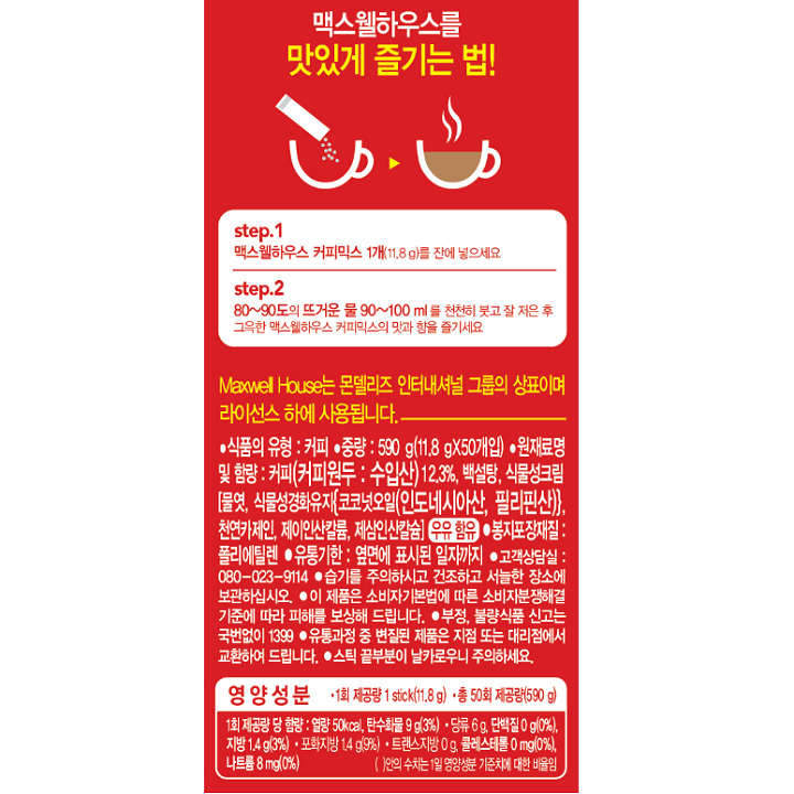 식품의 유형 : 커피 / 중량 : 590g(11.8gX50개입) / 원재료명 및 함량 : 커피(커피원두 : 수입산) 12.3%, 백설탕, 식물성크림[물엿, 식물성경화유지{코코넛오일(인도네시아산, 필리핀산)}, 천연 카제인, 제이인산칼륨, 제삼인산칼슘]우유함유 / 봉지포장재질 : 폴리에틸렌 / 유통기한 : 옆면에 표시된 일자까지 / 고객상담실: 080-023-9114 / 습기를 주의하시고 건조하고 서늘한 장소에 보관 하십시오 / 이 제품은 소비자기본법에 따른 소비자분쟁해결 기준에 따라 피해를보상해 드립니다. / 부정, 불량식품 신고는 국번없이 1399 / 유통과정 중 변질된 제품은 지점 또는 대리점에서 교환하여 드립니다. / 스틱 끝부분이 날카로우니 주의하세요. / 1회 제공량 당 함량 : 열량 50kcal, 탄수화물 9g(3%) 당류 6g, 단백질0g(0%), 지방 1.4g(3%) 포화지방 1.4g(9%) 트랜스지방 0g, 콜레스테롤 0mg(0%), 나트륨 8mg(0%)